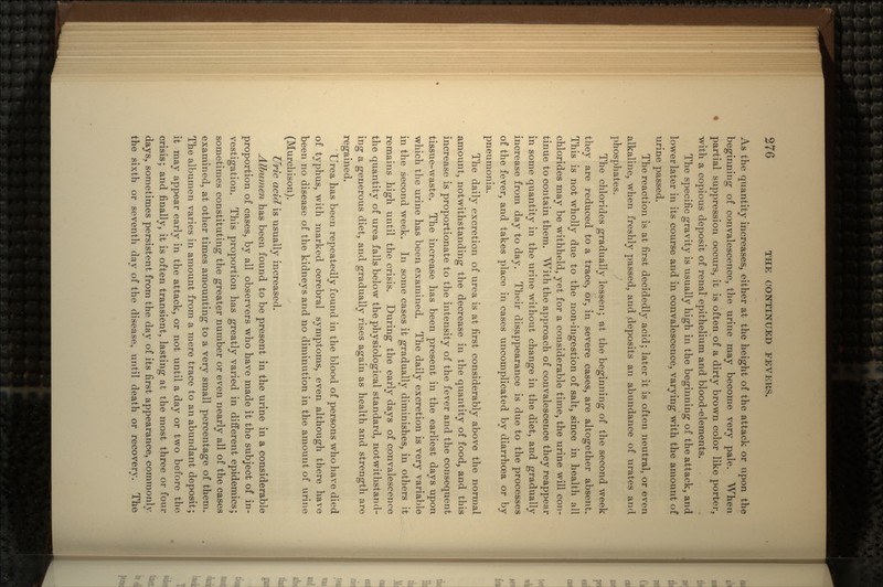 As the quantity increases, either at the height of the attack or upon the beginning1 of convalescence, the urine may become very pale. When partial suppression occurs, it is often of a dirty brown color like porter, with a copious deposit of renal epithelium and blood-elements. The specific gravity is usually high in the beginning of the attack, and lower later in its course and in convalescence, varying with the amount of urine passed. The reaction is at first decidedly acid; later it is often neutral, or even alkaline, when freshly passed, and deposits an abundance of urates and phosphates. The chlorides gradually lessen; at the beginning of the second week they are reduced to a trace, or, in severe cases, are altogether absent. This is not wholly due to the iion-ingestion of salt, since in health all chlorides may be withheld, yet for a considerable time, the urine will con- tinue to contain them. With the approach of convalescence they reappear in some quantity in the urine without change in the diet, and gradually increase from day to day. Their disappearance is due to the processes of the fever, and takes place in cases uncomplicated by diarrhoaa or by pneumonia. The daily excretion of urea is at first considerably above the normal amount, notwithstanding the decrease in the quantity of food, and this increase is proportionate to the intensity of the fever and the consequent tissue-waste. The increase has been present in the earliest days upon which the urine has been examined. The daily excretion is very variable in the second week. In some cases it gradually diminishes, in others it remains high until the crisis. During the early days of convalescence the quantity of urea falls below the physiological standard, notwithstand- ing a generous diet, and gradually rises again as health and strength are regained. Urea has been repeatedly found in the blood of persons who have died of typhus, with marked cerebral symptoms, even although there have been no disease of the kidneys and no diminution in the amount of urine (Murchison). Uric acid is usually increased. Albumen has been found to be present in the urine in a considerable proportion of cases, by all observers who have made it the subject of in- vestigation. This proportion has greatly varied in different epidemics; sometimes constituting the greater number or even nearly all of the cases examined, at other times amounting to a very small percentage of them. The albumen varies in amount from a mere trace to an abundant deposit; it may appear early in the attack, or not until a day or two before the crisis; and finally, it is often transient, lasting at the most three or four days, sometimes persistent from the day of its first appearance, commonly the sixth or seventh day of the disease, until death or recovery. The