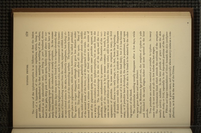 The course of the typhus-eruption is as follows: at first the lesion consists of a hyperaemia of the cutaneous capillaries, which, being in part diffuse, is manifested by that mottling or marbling of the surface, described as the subcuticular rash; and being in part localized, shows itself in the pale, dirty pink or florid spots, faintly raised above the sur- face, disappearing upon pressure, and variously grouped, which have al- ready been described as the rubeoloid or measly eruption. In the course of two or three days these spots are found to be no longer elevated; they have lost the brightness of their color, and, in consequence of the transu- dation of blood-coloring matter from the vessels, appear as reddish brown or rust-colored stains in the skin, not distinctly marginate, but fading ob- scurely into the tint of the surrounding surface. The hyperaemia has now given place to pigmentation, which cannot, however, be called petechial. The spots no longer disappear, although they grow less distinct under pressure. This change does not usually affect all the spots. Many of them, under ordinary circumstances, gradually disappear about the middle of the second week of the fever, or at the approach of the crisis. In the second week a minute extravasation of blood appears at the centre of some of the pigmented spots, and in certain cases petechiaa appear, not as a step in the evolution of the typhus-eruption, but as such from the beginning. The blood-stainings in the site of the spots, and the true petechise, are alike uninfluenced by pressure. The duration of the vari- ous stages of the eruption is by no means constant. In truth, it may come to an end without passing into the rusty color; still less before the appearance of petechise. In some cases the eruption is rusty, or livid and petechial, from a very early stage, or, in fact, from its beginning. If death occur while the eruption is pinkish or florid and disappears on pressure, no trace of it is seen in the dead body; but if it has become rusty, or if petechia? have developed, the eruption is persistent, and upon examination of sections of the skin it is found to be stained by the color- ing-matter of the blood. The subcuticular mottling usually disappears after a few days, while the spots grow darker and more distinct. Hence, as Murchison has pointed out, the eruption of typhus is pale and blended in the early stages, darker and more spotted in the later periods. True petechiae are neither essential nor peculiar to typhus. In many cases they do not occur at all—in few before the last stages. The erythematous blush which attends the outbreak of the eruption usually quickly subsides. In the later periods of grave cases the skin grows dusky or livid, especially in the dependent portions of the body. Vibices and larger transudations of blood beneath the skin (ecchymo- ses) also occur in grave cases, and especially where scurvy exists as a com- plication, as it did in the war of the Crimea.