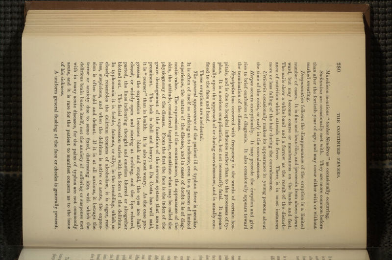 Murchisoii mentions  taches bleudtres  as occasionally occurring. Sudamina, are occasionally met with. They are more common before than after the fortieth year of age, and may occur either with or without marked sweating. J)esquamation follows the disappearance of the eruption in a limited number of cases. It is fine and bran-like, and proceeds from above down- ward, but may become coarse or membranous on the hands and feet. The nails show a white band and a furrow as the result of the disturb- ance of nutrition which attends the fever. There is in most instances more or less falling of the hair during the convalescence. Urticaria occasionally makes its appearance in young persons about the time of the crisis, or early in the convalescence. Herpes occurs exceptionally. It may precede the eruption and give rise to brief confusion of diagnosis. It also occasionally appears toward the termination of the disease. Erysipelas has occurred with frequency in the wards of certain hos- pitals, and is due to hospital influence rather than to the processes of ty- phus. It is a serious complication, but not necessarily fatal. It appears usually upon the approach of or during convalescence, and is usually con- fined to the face and head. These eruptions are accidental. The general appearance of the patient ill of t}7phus fever is peculiar. It is often of itself so striking as to indicate, even to a person of limited experience, the nature of the disease, and in cases of doubt it is of diag- nostic value. The expression of the countenance, the appearance of the skin, the attitude, considered together, constitute what may be called the physiognomy of the disease. From the first the face is the index of the grave derangement of the functions of the nervous system that are so prominent. The look is dull and heavy; as Da Costa has well said, it is coarser than in health. It is also most weary. As the case pro- gresses the expression becomes blank and stupid, the eyes are half- closed, or widely open and staring at nothing, and the lips relaxed, parted, the lines indicating thought and emotion blurred or altogether blotted out. The facial expression varies with the form of the delirium. In typhomaiiia it is feeble, fatuous, or silly; in the trembling, which so closely resembles the delirium tremens of alcoholism., it is eager, rest- less, suspicious, and when the delirium is active or acute, the expres- sion is often bold and defiant. If it is at all anxious, it betrays the terror or anxiety due to some fixed, distressing idea with which the delirious brain busies itself, not the anxiety of suffering or suspense met with in many acute diseases, for the pain's of typhus are not commonly acute, and it is rare for the patient to manifest concern as to the issue of his sickness. A uniform general flushing of the face or cheeks is generally present.