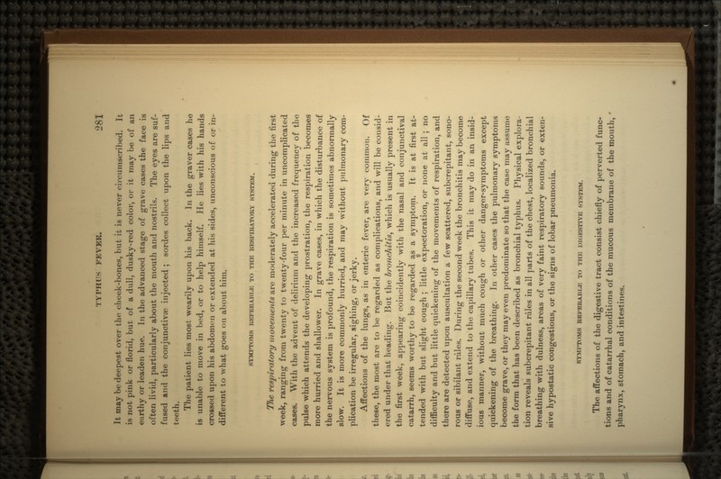 It may be deepest over the cheek-bones, but it is never circumscribed. It is not pink or florid, but of a dull, dusky-red color, or it may be of an earthy or leaden hue. Tn the advanced stage of grave cases the face is often livid, particularly about the mouth and nostrils. The eyes are suf- fused and the conjunctiva? injected ; sordes collect upon the lips and teeth. The patient lies most wearily upon his back. In the graver cases he is unable to move in bed, or to help himself. He lies with his hands crossed upon his abdomen or extended at his sides, unconscious of or in- different to what goes on about him. SYMPTOMS REFERABLE TO THE RESPIRATORY SYSTEM. The respiratory movements are moderately accelerated during the first week, ranging from twenty to twenty-four per minute in uncomplicated cases. With the advent of delirium and the increased frequency of the pulse which attends the developing prostration, the respiration becomes more hurried and shallower. In grave cases, in which the disturbance of the nervous system is profound, the respiration is sometimes abnormally slow. It is more commonly hurried, and may without pulmonary com- plication be irregular, sighing, or jerky. Affections of the lungs, as in enteric fever, are very common. Of these, the most are to be regarded as complications, and will be consid- ered under that heading. But the bronchitis, which is usually present in the first week, appearing coincidently with the nasal and conjunctival catarrh, seems worthy to be regarded as a symptom. It is at first at- tended with but slight cough ; little expectoration, or none at all ; no difficulty and but little quickening of the movements of respiration, and there are detected upon auscultation a few scattered, subcrepitant, sono- rous or sibilant rules. During the second week the bronchitis may become diffuse, and extend to the capillary tubes. This it may do in an insid- ious manner, without much cough or other danger-symptoms except quickening of the breathing. In. other cases the pulmonary symptoms become grave, or they may even predominate so that the case may assume the form that has been described as bronchial typhus. Physical explora- tion reveals subcrepitant rales in all parts of the chest, localized bronchial breathing with dulness, areas of very faint respiratory sounds, or exten- sive hypostatic congestions, or the signs of lobar pneumonia. SYMPTOMS REFERABLE TO THE DIGESTIVE SYSTEM. The affections of the digestive tract consist chiefly of perverted func- tions and of catarrhal conditions of the mucous membrane of the mouth, pharynx, stomach, and intestines.