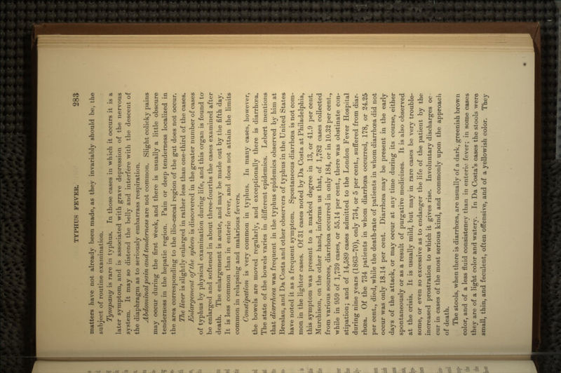 matters have not already been made, as they invariably should be, the subject of routine examination. Tympany is rare in typhus. In those cases in which it occurs it is a later symptom, and is associated with grave depression of the nervous system. It may so distend the belly and interfere with the descent of the diaphragm as to seriously embarrass respiration. Abdominal pain and tenderness are not common. Slight colicky pains may occur during the first week, and there is usually a little obscure tenderness in the hepatic region. Pain or deep tenderness localized in the area corresponding to the ilio-caecal region of the gut does not occur. TJie liver is slightly enlarged in rather less than one-third of the cases. Enlargement of the spleen is discovered in the greater number of cases of typhus by physical examination during life, and this organ is found to be enlarged and softened in about three-fourths the cases examined after death. The enlargement is acute, and may be made out by the fifth day. It is less common than in enteric fever, and does not attain the limits common in relapsing and malarious fevers. Constipation is very common in typhus. In many cases, however, the bowels are moved regularly, and exceptionally there is diarrhoea. The state of the bowels varies in different epidemics. Lebert mentions that diarrhoea was frequent in the typhus epidemics observed by him at Breslau, and Da Costa and other observers of typhus in the United States have noted it as a frequent symptom. Spontaneous diarrhoea is not com- mon in the lighter cases. Of 31 cases noted by Da Costa at Philadelphia, this symptom was present to a marked degree in 13, or 41.9 per cent. Murchison, on the other hand, informs us that, of 1,782 cases collected from various sources, diarrhoea occurred in only 184, or in 10.32 per cent., while in 959 of 1,739 cases, or 55.14 per cent., there was obstinate con- stipation; and of 14,589 cases admitted to the London Fever Hospital during nine years (18G3-70), only 734, or 5 per cent., suffered from diar- rhoea. Of the 734 patients in whom diarrhoea occurred, 178, or 24.25 per cent., died, while the death-rate of patients in whom diarrhoea did not occur was only 18.14 per cent. Diarrhoea may be present in the early days of the attack, or may occur at any time during its course, either spontaneously or as a result of purgative medicines. It is also observed at the crisis. It is usually mild, but may in rare cases be very trouble- some, or even so excessive as to endanger the life of the patient by the increased prostration to which it gives rise. Involuntary discharges oc cur in cases of the most serious kind, and commonly upon the approach of death. The stools, when there is diarrhoea, are usually of a dark, greenish brown color, and of a less fluid consistency than in enteric fever; in some cases they are of a light color and watery. In Da Costa's cases the stools were small, thin, and feculent, often offensive, and of a yellowish color. They