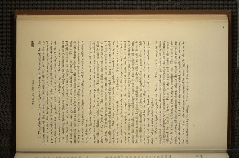 2. TJie fulminant form (typhus siderans) is characterized by the furious onset of the attack, the intensity of all the symptoms, the ex- treme to which the temperature abruptly rises, the early appearance of grave cerebral symptoms, and finally by the rapidity with which death oc- curs, this event taking place within the first three or four days of the at- tack, or even in a few hours from its beginning. This form is rare. 3. Walking typhus (typhus ar/ibulatorius) begins insidiously or in an intermittent manner, so that the patient is not compelled to keep his bed at first, or rises and goes about after an initial paroxysm. The case, apparently benign at first, after a time assumes the gravity characteristic of typhus, the patient suddenly falling into a state of extreme prostra- tion or even dangerous collapse, or becoming delirious and manifesting a suicidal tendency. 4. Mild typhus (typhus levissimus) is a form unattended by severe symptoms of any sort. The nervous phenomena seldom exceed headache and mild delirium limited to the night. The temperature scarcely rises above 39° C. (102.2° F.). The eruption is little marked, or absent al- together. The defervescence occurs commonly on the seventh day, and is usually completed in the course of the eighth day; it is often attended by herpes. This form, which is to be distinguished from abortive typhus, occurs more or less frequently in all epidemics. It also occurs at times and places where typhus is endemic rather than epidemic, and, in the ab- sence of the eruption, is apt to be confounded with simple continued fever or febricula. It is apt to occur chiefly among young persons, and among individuals, who, although exposed to the contagion of typhus, live under favorable hygienic conditions. Closely allied to this form is the condition described by .Tacquot as typhisation d petite dose. This condition is attended by malaise, slight fever, loss of appetite, a sense of bodily and mental fatigue, broken rest and some mental confusion, but does not pass into actual typhus. 5. Abortive typhus (typhus abortivus). This form is only to be recognized by its occurrence during the epidemic prevalence of typhus. It begins abruptly with headache, epigastric distress, a chill or chilliness, followed by decided fever. Pains in the back and limbs also occur. There is mental dulness, a foul tongue, constipation. The attack pre- sents, in short, all the symptoms characterizing the onset of the prevailing epidemic disease. At the end of the second, third, or fourth day, however, there is a critical defervescence accompanied by sweating, diarrhoea, or, in some instances by vomiting. Convalescence then occurs. 19