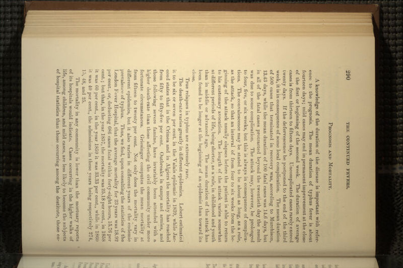 PROGNOSIS AND MORTALITY. A knowledge of the duration of the disease is important with refer- ence to the prognosis. The mean duration of typhus fever is about fourteen days; mild cases may end in permanent improvement at the close of the first or beginning of the second week. The duration of average cases is from thirteen to fifteen days. Uncomplicated cases rarely exceed twenty days. If the defervescence be postponed to the end of the third week, it is in consequence of some local complication. The mean duration of 500 cases that terminated in recovery was, according to Murchison, 13.43 days, while the mean duration of 100 fatal cases was 14.6 days, but in all of the fatal cases protracted beyond the twentieth day the result was due to some complication. The attack may, however, be prolonged to four, five, or six weeks, but this is always in consequence of complica- tions. The convalescence may be stated to be about as long, as a rule, as the attack, so that an interval of from four to six weeks from the be- ginning of the attack usually elapses before the patient is able to return to his customary avocation. The length of the attack varies somewhat at different periods of life, being shorter, as a rule, in childhood and youth than in middle or advanced age. The mean duration of the attack has been found to be longer at the beginning of an epidemic than toward its close. True relapses in typhus are extremely rare. The death-rate varies greatly in different epidemics. Lebert estimated it to be six or seven per cent, in the Valais epidemic in 1839, while Jac- coud states that in the Crimea and in Algiers the mortality has reached from fifty to fifty-five per cent. Outbreaks in camps and armies, and those following severe famine, have invariably been attended with a higher death-rate than those affecting the civil community under more fortunate circumstances. Griesinger computes the mean mortality at from fifteen to twenty per cent. Not only does the mortality ^ vary in different epidemics, but it also varies in different years of the endemic prevalence of typhus. Thus, we find, upon consulting the statistics of the London Fever Hospital, that the average mortality for 23 years was 18.92 per cent., or, deducting 686 cases fatal within forty-eight hours, 15.76 per cent.; but that, in the year 1857, the mortality was 25.18 per cent., in 1858 it was 60 per cent., in the year 1859 it was 33.33 per cent., while in 1860 it was 40 per cent., the admissions in these years being respectively 274, 15, 48, and 25. The mortality in any community is lower than the mortuary reports of its hospitals would indicate. Cases occurring in the higher walks of life, among children, and mild cases, are less likely to become the subjects of hospital statistics than those occurring among the destitute, those en-