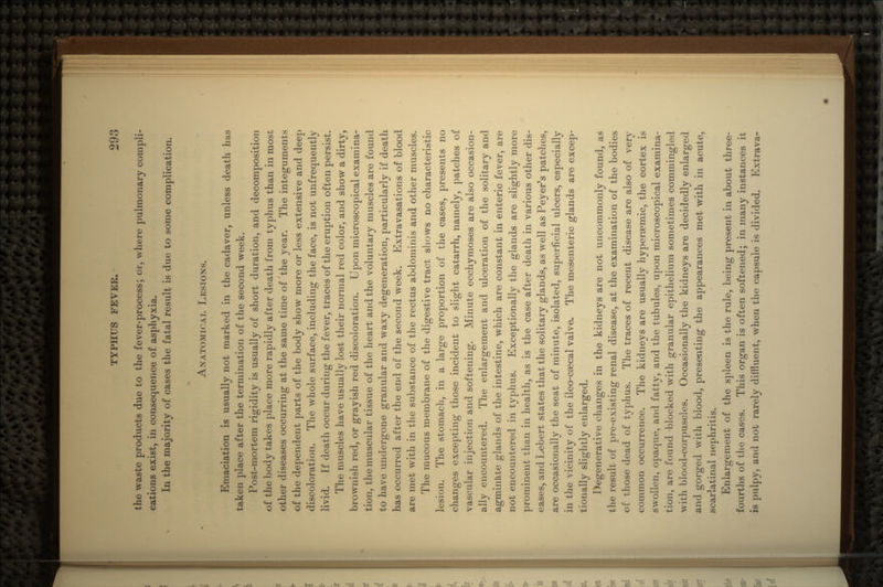 the waste products due to the fever-process; or, where pulmonary compli- cations exist, in consequence of asphyxia. In the majority of cases the fatal result is due to some complication. ANATOMICAL LESIONS. Emaciation is usually not marked in the cadaver, unless death has taken place after the termination of the second week. Post-mortem rigidity is usually of short duration, and decomposition of the body takes place more rapidly after death from typhus than in most other diseases occurring at the same time of 'the year. The integuments of the dependent parts of the body show more or less extensive and deep discoloration. The whole surface, including the face, is not unfrequently livid. If death occur during the fever, traces of the eruption often persist. The muscles have usually lost their normal red color, and show a dirty, brownish red, or grayish red discoloration. Upon microscopical examina- tion, the muscular tissue of the heart and the voluntary muscles are found to have undergone granular and waxy degeneration, particularly if death has occurred after the end of the second week. Extravasations of blood are met with in the substance of the rectus abdominis and other muscles. The mucous membrane of the digestive tract shows no characteristic lesion. The stomach, in a large proportion of the cases, presents no changes excepting those incident to slight catarrh, namely, patches of vascular injection and softening. Minute ecchymoses are also occasion- ally encountered. The enlargement and ulceratioii of the solitary and agminkte glands of the intestine, which are constant in enteric fever, are not encountered in typhus. Exceptionally the glands are slightly more prominent than in health, as is the case after death in various other dis- eases, and Lebert states that the solitary glands, as well as Peyer's patches, are occasionally the seat of minute, isolated, superficial ulcers, especially in the vicinity of the ileo-caecal valve. The mesenteric glands are excep- tionally slightly enlarged. Degenerative changes in the kidneys are not uncommonly found, as the result of pre-existing renal disease, at the examination of the bodies of those dead of typhus. The traces of recent disease are also of verv common occurrence. The kidneys are usually hyperasmic, the cortex is swollen, opaque, and fatty, and the tubules, upon microscopical examina- tion, are found blocked with granular epithelium sometimes commingled with blood-corpuscles. Occasionally the kidneys are decidedly enlarged arid gorged with blood, presenting the appearances met with in acute, scarlatinal nephritis. Enlargement of the spleen is the rule, being present in about three- fourths of the cases. This organ is often softened; in many instances it is pulpy, and not rarely diffluent, when the capsule is divided. Extrava-