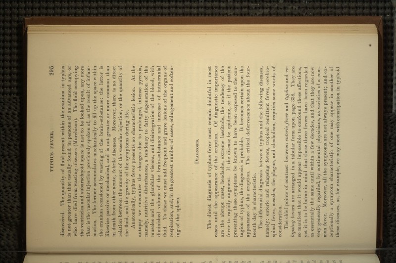 discovered. The quantity of fluid present within the cranium in typhus is not greater than that usually found in persons of an advanced age, or who have died from wasting diseases (Murchison). The fluid occupying the ventricles and subarachnoid space is not to be looked upon, any more than is the vascular injection previously spoken of, as the result of inflam- mation. The former accumulates mechanically to fill up the space within the cranium occasioned by wasting of the brain-substance: the latter is likewise passive or mechanical, and is not greater or more common than in death from other acute, febrile diseases. Moreover, there is no direct relation between the amount of the vascular injection, or the quantity of the fluid, and the gravity of the symptoms during life. Anatomically, typhus fever presents 110 characteristic lesion. At the autopsy we encounter the changes due to prolonged, intense pyrexia, namely, nutritive disturbances, a tendency to fatty degeneration of the muscles and the glandular viscera, and disintegration of the blood, with diminished volume of the brain-substance and increase of intracranial fluid. To these we must add frequent and grave lesions of the organs of respiration, and, in the greatest number of cases, enlargement and soften- ing of the spleen. DIAGNOSIS. The direct diagnosis of typhus fever must remain doubtful in most cases until the appearance of the eruption. Of diagnostic importance are the abrupt onset, headache, extreme lassitude, the tendency of the fever to rapidly augment. If the disease be epidemic, or if the patient presenting these symptoms be known to have been exposed to the con- tagion of typhus, the diagnosis is probable. It becomes certain upon the appearance of the eruption. The critical defervescence about the four- teenth day is characteristic. The differential diagnosis between typhus and the following diseases, namely: enteric and relapsing fevers, tropical remittent fever, cerebro- spinal fever, measles, the plague, and alcoholism, requires some words of consideration. The chief points of contrast between enteric fever and typhus and re- lapsing fevers are arranged in a tabular form upon page 338. They are so manifest that it would appear impossible to confound these affections, yet it is to be borne in mind that these three fevers have been regarded as essentially the same until within a few decades, and that they are now very generally regarded, by continental physicians, as varieties of a com- mon fever. Moreover, all the symptoms are not always present; and ex- ceptionally a symptom characteristic of one may appear in another of these diseases, as, for example, we may meet with constipation in typhoid