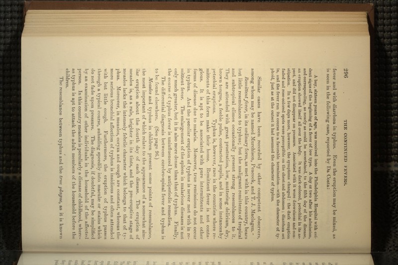 fever and with diarrhoea in typhus. Even the eruption may be mixed, as is seen in the following case, reported by Da Costa: A boy, sixteen years of age, was received into the Philadelphia Hospital with evi- dent signs of the beginning of a fever of low type. A day or two after his admission, and corresponding, as nearly as could be ascertained, to the fifth day of the disease, au eruption showed itself all over the body. It was dark-colored, petechial in its as- pect, and did not disappear on pressure. Associated with it were drowsiness and con- stipation. In a few days more, however, the symptoms changed : the dark eruption faded and rose-colored spots were perceptible on the chest and abdomen ; diarrhoea set in, and the fever ran its course to a favorable termination—with the character of ty- phoid, just as at the outset it had assumed the character of typhus. Similar cases have been recorded by other competent observers, among whom may be named Murchison, Peacock, and T. J. Maclagen. - Remittent fever', in its ordinary form, as met with in this country, bears but little resemblance to typhus; but the malignant remittents of tropical and subtropical climes occasionally present strong resemblances to it. They are attended with great prostration, low, muttering delirium, dry, brown tongue, a feeble pulse, contracted pupils, and in some instances by petechial eruptions. Typhus is, however, rare in the countries where re- mittents of this form make their home. Remittent fever is not conta- gious. It is apt to be associated with pure intermittents and other forms of disease due to malaria. Moreover, true remissions do not occur in typhus. And the peculiar eruption of typhus is never met with in re- mittent fever. The enlargement of the spleen in malarious diseases is not only much greater, but it is also more dense than that of typhus. Finally, the course of typhus fever is uninfluenced by antiperiodic remedies. The differential diagnosis between cerebro-spinal fever and typhus is to be found elsewhere. (See page 96.) Measles and typhus in children present some points of resemblance, the most important of which relate to the appearance of a somewhat sim- ilar eruption about the fourth day of each disease. The eruption of measles is, as a rule, brighter in its tints, and the pre-eruptive stage of measles lacks the intensely febrile character which belongs to that of ty- phus. Moreover, in measles, coryza and cough are constant, whereas the more serious bronchial affection of typhus is insidious and often attended with but little cough. Furthermore, the eruption of typhus passes through a typical course, subsiding speedily into maculas or stains which do not fade upon pressure. The diagnosis, if doubtful, may be simplified by an examination of other individuals in the household of the affected person. In this country measles is peculiarly a disease of childhood, where- as typhus is apt to attack the adult members of the household before the children. The resemblance between typhus and the true plague, as it is known