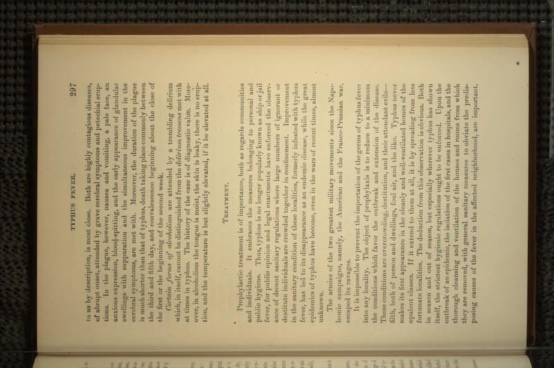 to us by description, is most close. Both are highly contagious diseases, of abrupt onset, attended by grave cerebral symptoms and petechial erup- tions. In the plague, however, nausea and vomiting, a pale face, an anxious expression, blood-spitting, and the early appearance of glandular swellings with suppuration and the simultaneous improvement in the cerebral symptoms, are met with. Moreover, the duration of the plague is much shorter than that of typhus, death taking place commonly between the third and fifth day, and convalescence beginning about the close of the first or the beginning of the second week. Certain forms of alcoholism are attended by a trembling delirium which, in itself, cannot be distinguished from the delirium tremens met with at times in typhus. The history of the case is of diagnostic valu-e. More- over, in alcoholism the tongue is moist, the skin is leaky, there is no erup- tion, and the temperature is but slightly elevated, if it be elevated at all. TREATMENT. « Prophylactic treatment is of importance, both as regards communities and individuals. It embraces the measures belonging to personal and public hygiene. Thus, typhus is no longer popularly known as ship or jail fever, for public opinion and legal enactments have enforced the observ- ance of decent sanitary regulations where large numbers of ignorant or destitute individuals are crowded together in confinement. Improvement in the sanitary condition of these localities, formerly infested with typhus fever, has led to its disappearance as an endemic disease, while the great epidemics of typhus have become, even in the wars of recent times, almost unknown. The armies of the two greatest military movements since the Napo- leonic campaigns, namely, the American and the Franco-Prussian war, escaped its ravages. It is impossible to prevent the importation of the germs of typhus fever into any locality. The object of prophylaxis is to reduce to a minimum the conditions which favor the outbreak and extension of the disease. These conditions are overcrowding, destitution, and their attendant evils— filth, both of person and dwellings, foul air, and the like. Typhus never makes its first appearance in the cleanly and well-ventilated homes of the opulent classes. If it extend to them at all, it is by spreading from less fortunate localities. The deduction from this observation is obvious. Both in season and out of season, but especially wherever typhus has shown itself, the strictest hygienic regulations ought to be enforced. Upon the outbreak of an epidemic, the isolation of the first cases in hospitals, and the thorough cleansing and ventilation of the houses and rooms from which they are removed, with general sanitary measures to obviate the predis- posing causes of the fever in the affected neighborhood, are important.