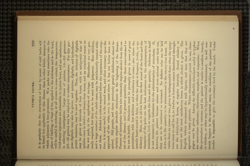 it is probable that the abstraction of heat by means of cold baths will be found less applicable in this disease than in other febrile diseases in which adynamia is less prominent. Wet packs may sometimes take the place of bathing, or bags of ice, applied to the abdomen and to the head, will be useful in reducing, at all events to some extent, the temperature. Cold-water injections are admissible in typhus fever, and are satisfactory in relieving constipation. Large doses of quinine, 1.0—2.0 grammes (15—30 grains) may be employed to reduce temperature. For this pur- pose digitalis may also be given; and quinine, digitalis, and hydrothera- peutic measures, may be used together. Thus, the infusion of digitalis may be given at intervals of four hours, with an antipyretic dose of quinine once in twelve or twenty-four hours, and an occasional resort to the wet pack, or the application of ice-bags. Stimulants are very gen- erally required, but they are to be used with judgment. Most children, and a large number of the adult cases, may be satisfactorily treated with- out them. Alcohol is seldom required before the appearance of the erup- tion; it is most useful in the second week, and often necessary upon the approach of the crisis, even in cases where it has not before been re- quired. Old people, and those previously greatly debilitated, almost in- variably require alcoholic stimulants in the beginning of the disease. Persons of intemperate habits also commonly require alcohol from the on- set of the disease, and in greater quantities than those unaccustomed to its use in health. Stimulants must be promptly given in cases of great prostration, with low delirium and a- tendency to coma ; also where the systolic heart-sound is faint, or when the pulse is frequent, feeble, or un- dulatory. Here, as in all low fevers, the first sound of the heart and the character of the pulse are the best indications for the administration of stimulants, both as regards the time and the quantity. Delirium in itself is not necessarily an indication for the administration of stimulants. If, however, the patient become calmer and more rational under their use, they are to be continued or increased. No definite rules can be laid down as to the quantity to be administered in the twenty-four hours. It varies from an ounce or two, given in tablespoonful doses when the symp- toms seem to call for it, to twelve or fourteen ounces distributed through- out the twenty-four hours, at regular intervals. Sound whiskey or brandy are the most satisfactory forms in which alcohol is given. The English writers recommend the malt liquors, and state that they are agreeable to many patients. Where circumstances permit its use, cham- pagne may be given. Among the diffusible stimulants useful in typhus are ammonium carbonate, chloroform, camphor, and turpentine. W^hen the prostration is extreme and the patient is unable to swallow, brandy, or whiskey, or ether may be hypodermically administered. As will com- monly happen in the severest cases, the condition of the patient may render it impossible to give the necessary food by the mouth. Under