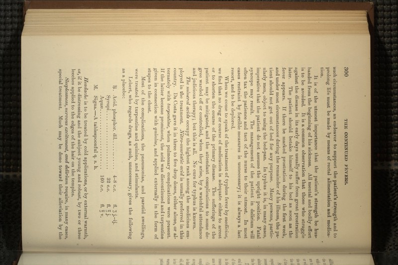 such circumstances, an endeavor to support the patient's strength and to prolong life must be made by means of rectal alimentation and medica- tion. It is of the utmost importance that the patient's strength be hus- banded from the beginning of his sickness. All mental and bodily effort is to be avoided. It is a common observation that those who struggle against the disease in its early days usually suffer from great prostration later. The patient should betake himself to his bed as soon as the fever appears. If there be marked prostration during the first week, and under most circumstances during the remainder of his illness, the pa- tient should not get out of bed for any purpose. Many persons, partic- ularly men, object to using the bed-pan. In typhus it is, in many cases, imperative that the patient do not assume the upright position. Fatal syncope may result. The management of the patient in delirium will often tax the patience and tact of the nurse to their utmost. In most cases restraint by forcible measures is unnecessary; it is always a last resort, and to be deplored. When we come to speak of the treatment of typhus fever by medicine, we find that no drug or course of medication is adequate either to arrest or to shorten the course of the primary disease. The sufferings of the patient may be mitigated, and the attendant complications to some de- gree warded off or controlled, when they arise, by a watchful attendance and judicious therapy; but this is all. No cure for typhus is known. The mineral acids occupy the highest rank among the medicines em- ployed in the treatment. Nitro-muriatic acid is usually preferred in this country. Da Costa gave it in three to five drop doses, either alone, or al- ternately with turpentine, when pulmonary complications were present. If the latter became prominent, the acid was discontinued and turpentine given in connection with quinine, and applied externally in the form of stupes to the chest. Most of the complications, the pneumonias, and parotid swellings, were treated by turpentine and quinine, and stimulants. Lebert, who regards drugs, as such, unnecessary, gives the following as a placebo: Ijt. Acid, phosphor, dil 4-8 c.c. fl. 3 j.-ij. Syrupi 32 c.c. fl. 3 j. AquiB 160 c.c. fl. I v. M. Signa.—A tablespoonful q. s. h. Headache is to be treated by cold applications, or by external warmth, or, if it be distressing and the subject young and robust, by two or three leeches applied to the edges of the hair on the temples. Sleeplessness, nervous excitement, and delirium require, in many cases, special treatment. Much may be done toward their alleviation by the