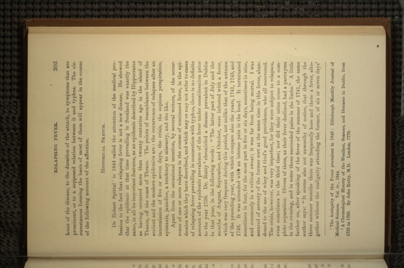 lence of the disease, to the duration of the attack, to symptoms that are prominent, or to a supposed relation between it and typhus. The cir- cumstances forming the basis of most of them will appear in the course of the following account of the affection. HISTORICAL SKETCH. J)r Robert Spittal ' in 1844 called the attention of the medical pro- fession to the fact that relapsing fever is not a new disease. He showed that the epidemic at that time prevailing in Scotland was exactly the same, in all its important features, as an epidemic described by Hippocrates as having occurred more than twenty centuries ago in the island of Thasos, off the coast of Thrace. The points of resemblance between the ancient and the modern epidemics are : the occurrence of relapses after an intermission of five or seven days, the crisis, the copious perspiration, «pistaxis, jaundice, a tendency to miscarry, and the like. Apart from the occasional mention, by several writers, of the occur- rence of one or more relapses in the course of continued fever, in the epi- demics which they have described, and which may or may not refer to cases of relapsing fever prevailing in connection with typhus, there is no definite account of the epidemic prevalence of the fever under consideration prior to the year 1739. Dr. Rutty 2 chronicled a disease prevalent in Dublin in that year, in the following words : The latter part of July and the months of August, September, and October, were infected with a fever, which was very frequent during this period, not unlike that of the autumn of the preceding year, with which compare also the years, 1741, 1745, and 1748. It was attended with an intense pain in the head. It terminated sometimes in four, for the most part in five or six days, sometimes in nine, and commonly in a critical sweat; it was far from being mortal. I was assured of seventy of the former sort at the same time in this fever, aban- doned to the use of whey and God's good providence, who all recovered. The crisis, however, was very imperfect, for they were subject to relapses, even sometimes to the third time; nor did their urine come to a com- plete separation. Divers of them, as their fever declined, had a paroxysm in the evening, and in some these succeeded pains in the limbs. A little farther on, after speaking of the fever of the summer of 1741, the same author says: It seems also not unworthy of notice, that through the three summer months there was frequently here and there a fever, alto- gether without the malignity attending the former, of six or seven day>' 1 The Antiquity of the Fever prevalent in 1843 : Edinburgh Monthly Journal of Medical Science. Vol. iv., 1844. • A Chronological History of the Weather, Seasons, and Diseases in Dublin, from 1725 to 1705. By John Rutty, M.D. London, 1770.