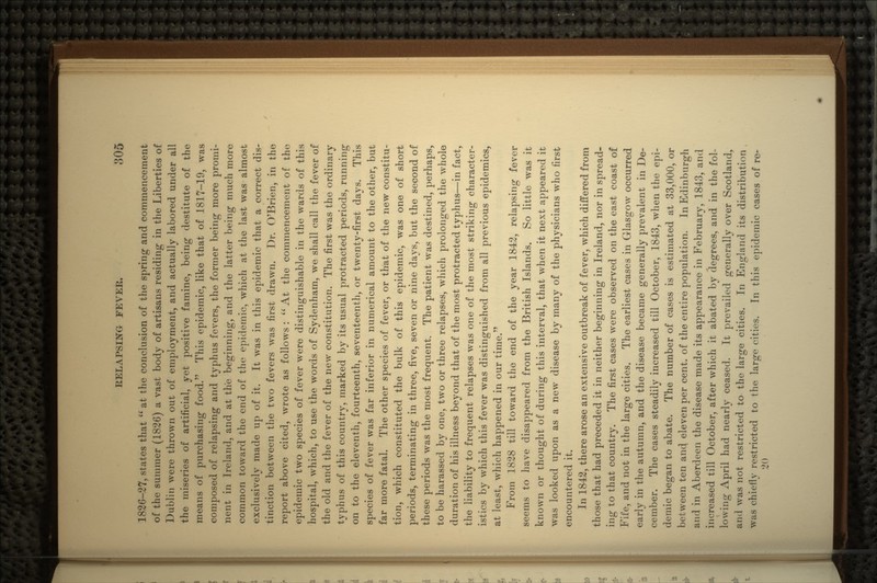 1826-27, states that at the conclusion of the spring and commencement of the summer (1826) a vast body of artisans residing in the Liberties of Dublin were thrown out of employment, and actually labored under all the miseries of artificial, yet positive famine, being destitute of the means of purchasing food. This epidemic, like that of 1817-19, was composed of relapsing and typhus fevers, the former being more promi- nent in Ireland, and at the beginning, and the latter being much more common toward the end of the epidemic, which at the last was almost exclusively made up of it. It was in this epidemic that a correct dis- tinction between the two fevers was first drawn. Dr. O'Brien, in the report above cited, wrote as follows : At the commencement of the epidemic two species of fever were distinguishable in the wards of this hospital, which, to use the words of Sydenham, we shall call the fever of the old and the fever of the new constitution. The first was the ordinary typhus of this country, marked by its usual protracted periods, running on to the eleventh, fourteenth, seventeenth, or twenty-first days. This species of fever was far inferior in numerical amount to the other, but far more fatal. The other species of fever, or that of the new constitu- tion, which constituted the bulk of this epidemic, was one of short periods, terminating in three, five, seven or nine days, but the second of these periods was the most frequent. The patient was destined, perhaps, to be harassed by one, two or three relapses, which prolonged the whole duration of his illness beyond that of the most protracted typhus—in fact, the liability to frequent relapses was one of the most striking character- istics by which this fever was distinguished from all previous epidemics, at least, which happened in our time. From 1828 till toward the end of the year 1842, relapsing fever seems to have disappeared from the British Islands. So little was it known or thought of during this interval, that when it next appeared it was looked upon as a new disease by many of the physicians who first encountered it. In 1842, there arose an extensive outbreak of fever, which differed from those that had preceded it in neither beginning in Ireland, nor in spread- ing to that country. The first cases were observed on the east coast of Fife, and not in the large cities. The earliest cases in Glasgow occurred early in the autumn, and the disease became generally prevalent in De- cember. The cases steadily increased till October, 1843, when the epi- demic began to abate. The number of cases is estimated at 33,000, or between ten and eleven per cent, of the entire population. In Edinburgh and in Aberdeen the disease made its appearance in February, 1843, and increased till October, after which it abated by degrees, and in the fol- lowing April had nearly ceased. It prevailed generally over Scotland, and was not restricted to the large cities. In England its distribution was chief! v restricted to the large cities. In this epidemic cases of re- 20