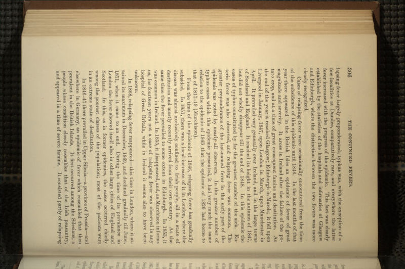 lapsing fever largely preponderated; typhus was, with the exception of a few localities at Dundee, comparatively rare, and everywhere the latter fever increased with the progress of the epidemic. This fact was clearly established by the statistics of the hospitals and infirmaries of Glasgow and Edinburgh, where the distinction between the two fevers was more clearly recognized. Cases of relapsing fever were occasionally encountered from the time of the subsidence of this epidemic until 1840. In the last months of that year there appeared in the British Isles an epidemic of fever of great magnitude and severity. It arose in Ireland after the failure of the po- tato crop, and at a time of great consequent famine and destitution. At the end of the year it reached Glasgow; Edinburgh in March; it fell upon Liverpool in January, 1847, upon London in March, upon Manchester in April. It prevailed very generally over Ireland, and in the large towns of Scotland and England. It reached its height in the autumn of 1847, but did not wholly disappear till the end of 1848. In this epidemic the cases of typhus constituted by far the greatest number of the sick. En- teric fever was also observed, and relapsing fever was common. The greater preponderance of the last-named fever in the early part of the epidemic was noted by nearly all observers. In the greater number of typhus cases which this epidemic presented, it had very much the same relation to the epidemic of 1843 that the epidemic of 1826 had borne to that of 1817-19 (Murchison). From the time of the epidemic of 1846, relapsing fever has gradually subsided. In 1851, there was a local increase of it in London, where the disease was almost exclusively confined to Irish people, all in a state of destitution and mostly recently arrived from their own country. At the same time the fever prevailed to some extent in Edinburgh. In 1853, it was common in Ireland. In-1855, it disappeared, and, as Murchison informs us, for fourteen years not a case of relapsing fever was observed in any hospital of Great Britain, while in Ireland it seems also to have been unknown. In 1868, relapsing fever reappeared—this time in London, where it at- tained its maximum in December, 1869, and declined gradually till June, 1871, when it came to an end. During the time of its prevalence in London the fever showed itself also in other large cities of England and Scotland. In this, as in former epidemics, the cases occurred chiefly among the poorest classes of the population; most of the patients were in an extreme state of destitution. In 1846-47 there prevailed in Upper Silesia—a province of Prussia—and elsewhere in Germany, an epidemic of fever which resembled that then prevalent in the British Islands. It first occurred among the Silesians, a people whose condition closely resembles that of the Irish peasantry, and appeared in a time of severe famine. It consisted partly of relapsing