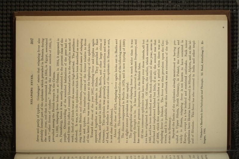 fever and partly of typhus. Griesinger1 states that relapsing fever also probably formed part of the epidemic which prevailed in Bohemia during the same year, and that he encountered it in 1851, in Egypt, associated with  other forms of typhus. During the summer months of 1855, it prevailed among the British troops in the Crimea. In 1863, relapsing fever broke out at Odessa; in 180-1, it appeared in St. Petersburg, where it was mostly restricted to the poorest class of the people. Overcrowding of the wretched habitations of the poor had re- sulted from the influx of recently liberated serfs to the capital in search of work; food of all kinds was at the same time high and bad. The pestilence followed. It was, as in the epidemics which have been described as occur- ring in Great Britain and elsewhere, composed of mixed cases of relapsing fever and typhus. The number of cases of the former relative to those of the latter fever was much greater at the beginning of the epidemic. Toward the close of the year 1867, relapsing fever and typhus again appeared together as an epidemic in Silesia. They prevailed in East Prussia, and spread in 1868 to Breslau, Berlin, and other large cities of Germany. This epidemic was generally ascribed to destitution and want of food, but whether it was an extension of the epidemic in Russia or not, is not clear (Murchison). • About the close of 1872, relapsing fever again broke out in Berlin and in Breslau. This epidemic prevailed until the close of the following summer. The disease reappeared in Berlin in 1879, and is now (spring of 1880) to a slight extent prevalent in that capital. The geographical range of relapsing fever is much wider than it was formerly thought to be. It has been observed in greatest frequency, and has assumed its greatest importance, in the British Isles. Of the numerous epidemics that have swept over these islands, all but two have originated in Ireland. Of these, the earlier, which occurred in 1843, and has been described as the Scotch epidemic of that year, arose in Scotland and implicated Ireland but little, if at all; the second was that of 1868, which first appeared in London at a period when there was no relapsing fever in Ireland. The fever was then prevalent upon the Con- tinent, and it is probable that this outbreak was an extension of the epi- demic in Germany. Beyond the limits of the epidemics already mentioned as having pre- vailed in Upper Silesia, North Germany, in Poland, the Crimea, and widely in Russia, relapsing fever is not known to have occurred in Europe, except in a few isolated and restricted outbreaks. Such minor epidemics have likewise been observed in Siberia, Algiers, and on the isl- ;»nd of Reunion. This fever has also occurred in India and other tropi- 1 Virchow's Hand buck der Pathologic und Tkerapie. XI. Band, Abtheilung 11. Er- langen, 1S<>4.