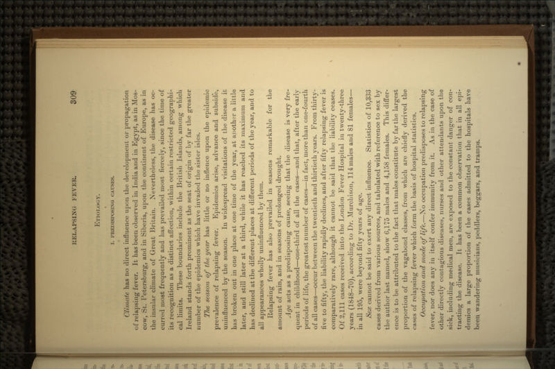 ETIOLOGY. I. PREDISPOSING CAUSES. Climate has no direct influence upon the development or propagation of relapsing fever. It has been observed in India and in Egypt, as in Mos- cow, St. Petersburg, and in Siberia, upon the continent of Europe, as in the insular climate of Great Britain. Nevertheless, the disease has oc- curred most frequently and has prevailed most fiercely, since the time of its recognition as a distinct affection, within certain restricted geographi- cal limits. These boundaries include the British Islands, among which Ireland stands forth prominent as the seat of origin of by far the greater number of the epidemics which have invaded the sister isles. The season of the year has little or no inflence upon the epidemic prevalence of relapsing fever. Epidemics arise, advance and subside, uninfluenced by the season. In widespread visitations of the disease it has broken out in one place at one time of the year, at another a little later, and still later at a third, while it has reached its maximum and has declined at the different places at different periods of the year, and to all appearances wholly uninfluenced by them. Relapsing fever has also prevailed in seasons remarkable for the amount of rain, and in seasons of prolonged drought. Age acts as a predisposing cause, seeing that the disease is very fre- quent in childhood—one-third of all the cases—and that, after the early periods of life, the greatest number of cases—in fact, more than one-fourth of all cases—occur between the twentieth and thirtieth years. From thirty- five to fifty, the liability rapidly declines, and after fifty relapsing fever is comparatively rare, although it cannot be said that the liability ceases. Of 2,111 cases received into the London Fever Hospital in twenty-three years (1848-70), according to Dr. Murchison, 114males and 81 females— in all 195, were beyond fifty years of age. Sex cannot be said to exert any direct influence. Statistics of 10,333 cases derived from various sources, and tabulated with reference to sex by the author last named, show 6,175 males and 4,158 females. This differ- ence is to be attributed to the fact that males constitute by far the largest proportion of the vagabond classes, from which are chiefly derived the cases of relapsing fever which form the basis of hospital statistics. Occupation and mode of life.—No occupation predisposes to relapsing fever, nor does any in itself confer immunity from it. As in the case of other directly contagious diseases, nurses and other attendants upon the sick, including medical men, are exposed to the constant danger of con- tracting the disease. It has been a common observation that in all epi- demics a large proportion of the cases admitted to the hospitals have been wandering musicians, peddlers, beggars, and tramps.