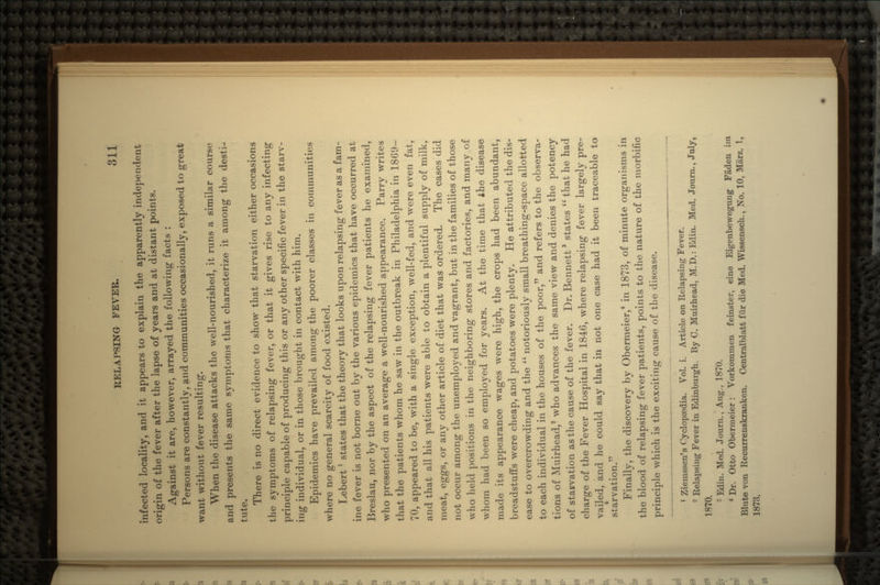 infected locality, and it appears to explain the apparently independent origin of the fever after the lapse of years and at distant points. Against it are, however, arrayed the following facts : Persons are constantly, and communities occasionally, exposed to great want without fever resulting. When the disease attacks the well-nourished, it runs a similar course and presents the same symptoms that characterize it among the desti- tute. There is no direct evidence to show that starvation either occasions the symptoms of relapsing fever, or that it gives rise to any infecting principle capable of producing this or any other specific fever in the starv- ing individual, or in those brought in contact with him. Epidemics have prevailed among the poorer classes in communities where no general scarcity of food existed. Lebert! states that the theory that looks upon relapsing fever as a fam- ine fever is not borne out by the various epidemics that have occurred at Breslau, nor by the aspect of the relapsing fever patients he examined, who presented on an average a well-nourished appearance. Parry writes that the patients whom he saw in the outbreak in Philadelphia in 1869- 70, appeared to be, with a single exception, well-fed, and were even fat, and that all his patients were able to obtain a plentiful supply of milk, meat, eggs, or any other article of diet that was ordered. The cases did not occur among the unemployed and vagrant, but in the families of those who held positions in the neighboring stores and factories, and many of whom had been so employed for years. At the time that the disease made its appearance wages were high, the crops had been abundant, breadstuffs were cheap, and potatoes were plenty. He attributed the dis- ease to overcrowding and the  notoriously small breathing-space allotted to each individual in the houses of the poor, and refers to the observa- tions of Muirhead,2 who advances the same view and denies the potency of starvation as the cause of the fever. Dr. Bennett3 states  that he had charge of the Fever Hospital in 1846, where relapsing fever largely pre- vailed, and he could say that in not one case had it been traceable to starvation. Finally, the discovery by Obermeier,4 in 1873, of minute organisms in the blood of relapsing fever patients, points to the nature of the morbific principle which is the exciting cause of the disease. 1 Ziemssen's Cyclopaedia. Vol. i. Article on Relapsing Fever. 2 Relapsing Fever in Edinburgh. By C. Muirhead, M.D.: Edin. Med. Journ., July, 1870.  Edin. Med. Journ., Aug., 1870. 4 Dr. Otto Obermeier: Vorkomraen feinster, eine Eigenbevvegung Faden irn Blute von Recurrenskranken. Centralblatt fiir die Med. Wissensch., No. 10, Marz. 1, 1873.