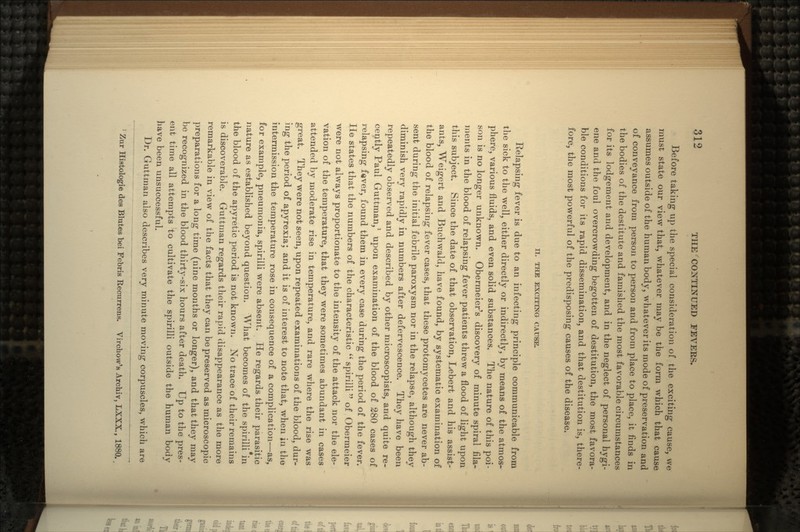 Before taking up the special consideration of the exciting cause, we must state our view that, whatever may be the form which that cause assumes outside of the human body, whatever its mode of preservation and of conveyance from person to person and from place to place, it finds in the bodies of the destitute and famished the most fa\7orable circumstances for its lodgement and development, and in the neglect of personal hygi- ene and the foul overcrowding begotten of destitution, the most favora- ble conditions for its rapid dissemination, and that destitution is, there- fore, the most powerful of the predisposing causes of the disease. II. THE EXCITING CAUSE. Relapsing fever is due to an infecting principle communicable from the sick to the well, either directly or indirectly, by means of the atmos- phere, various fluids, and even solid substances. The nature of this poi- son is no longer unknown. Obermeier's discovery of minute spiral fila- ments in the blood of relapsing fever patients threw a flood of light upon this subject. Since the date of that observation, Lebert and his assist- ants, Weigert and Buchwald, have found, by systematic examination of the blood of relapsing fever cases, that these protomycetes are never ab- sent during the initial febrile paroxysm nor in the relapse, although they diminish very rapidly in numbers after defervescence. They have been repeatedly observed and described by other microscopists, and quite re- cently Paul Guttman,1 upon examination of the blood of 280 cases of relapsing fever, found them in every case during the period of the fever, lie states that the numbers of the characteristic  spirilli of Obermeier were not always proportionate to the intensity of the attack nor the ele- vation of the temperature, that they were sometimes abundant in cases attended by moderate rise in temperature, and rare where the rise was great. They were not seen, upon repeated examinations of the blood, dur- ing the period of apyrexia; and it is of interest to note that, when in the intermission the temperature rose in consequence of a complication—as, for example, pneumonia, spirilli were absent. He regards their parasitic nature as established beyond question. What becomes of the spirilli in the blood of the apyretic period is not known. No trace of their remains is discoverable. Guttman regards their rapid disappearance as the more remarkable in view of the facts that they can be preserved as microscopic preparations for a long time (nine months or longer), and that they may be recognized in the blood thirty-six hours after death. Up to the pres- ent time all attempts to cultivate the spirilli outside the human body have been unsuccessful. Dr. Guttman also describes very minute moving corpuscles, which are 1 Zur Histologie des Blutes bei Febris Recurrens. Virchow's Archiv, LXXX., 1880..