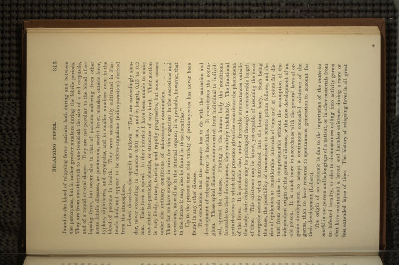found in the blood of relapsing fever patients botli during* and between the paroxysms, but in rather greater numbers during the febrile periods. They are from one-thirtieth to one-twentieth the size of a red corpuscle, and of a round or oval shape. They are not peculiar to the blood of re- lapsing fever, but occur also in that of patients suffering from other acute febrile diseases, as pneumonia, scarlet fever, measles, enteric fever, typhus, diphtheria, and erysipelas, and in smaller numbers even in the blood of persons in health. They were successfully cultivated in Pas- teur's fluid, and appear to be micro-organisms (mikroparasiten) derived from the atmosphere. Lebert describes the spirilli as follows: They are exceedingly slen- der, never exceeding in diameter 0.001 mm., and in length, 0.15 to 0.3 mm. Their form is spiral. In their interior I have been unable to make out either fat-particles, sheaths, or structure of any kind. Their motion is very lively, rotary, twisting and rapidly progressive, but soon ceases under the ordinary conditions of microscopic examination Thus far we have sought in vain for this organism in the secretions and excretions, as well as in the internal organs; it is probable, however, that in the future it may also be found in these localities. Up to the present time this variety of protomycetes has never been found in any other disease. The conclusion that this parasite has to do with the causation and development of relapsing fever is inevitable. It constitutes the conta- gium. These spiral filaments, communicated from individual to individ- ual, spread the disease. Finding in the human body the'conditions favorable to their development, they multiply indefinitely. The functional perturbations to which their presence gives rise constitute the phenomena of the fever. It is probable that, under favorable circumstances outside the body, their existence may be prolonged through a considerable length of time. This existence may be latent, yet capable of assuming the most energetic activity when introduced into the human body. Such being the case, the possibility of transmission to remote points follows, and the rise of epidemics at considerable intervals of time and at points far dis- tant from each other is comprehensible without the assumption of the independent origin of the germs of disease, or the new development of an old poison. It is much more in accordance with the general laws of or- ganic development to accept a continuous concealed existence of the germs, than to have recourse to spontaneous generation to account for their development (Lebert). The origin of an epidemic is due to the importation of the materies morbi in the person and belongings of a patient, or in other materials from an infected locality, or else to circumstances calling into activity germs that have maintained a latent and harmless existence during a more or less extended lapse of time. The history of relapsing fever in all great