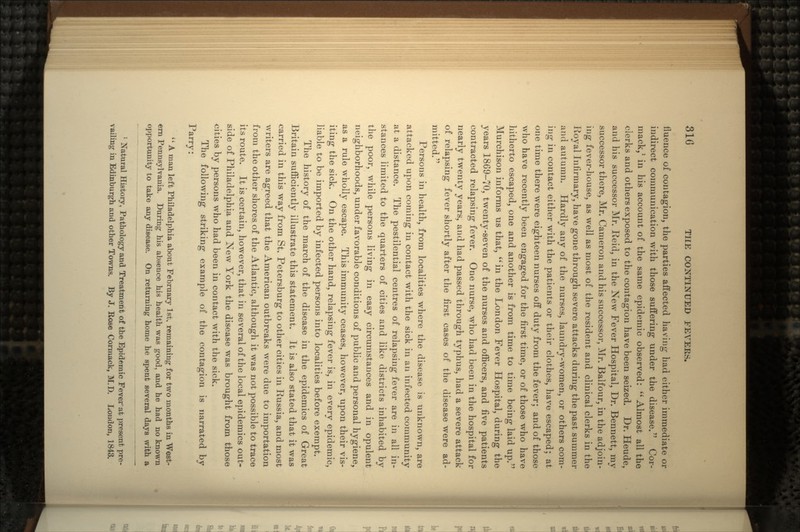 fluence of contagion, the parties affected having had either immediate or indirect communication with those suffering under the disease. Cor- mack,1 in his account of the same epidemic observed:  Almost all the clerks and others exposed to the contagion have been seized. Dr. Heude, and his successor Mr. Reid, in the New Fever Hospital, Dr. Bennett, my successor there, Mr. Cameron and his successor, Mr. Balfour, in the adjoin- ing fever-house, as well as most of the resident and clinical clerks in the Royal Infirmary, have gone through severe attacks during the past summer and autumn. Hardly any of the nurses, laundry-women, or others com- ing in contact either with the patients or their clothes, have escaped; at one time there were eighteen nurses off duty from the fever; and of those who have recently been engaged for the first time, or of those who have hitherto escaped, one and another is from time to time being laid up. Murchison informs us that, in the London Fever Hospital, during the years 1869-70, twenty-seven of the nurses and officers, and five patients contracted relapsing fever. One nurse, who had been in the hospital for nearly twenty years, and had passed through typhus, had a severe attack of relapsing fever shortly after the first cases of the disease were ad- mitted. Persons in health, from localities where the disease is unknown, are attacked upon coming in contact with the sick in an infected community at a distance. The pestilential centres of relapsing fever are in all in- stances limited to the quarters of cities and like districts inhabited by the poor, while persons living in easy circumstances and in opulent neighborhoods, under favorable conditions of public and personal hygiene, as a rule wholly escape. This immunity ceases, however, upon their vis- iting the sick. On the other hand, relapsing fever is, in every epidemic, liable to be imported by infected persons into localities before exempt. The history of the march of the disease in the epidemics of Great Britain sufficiently illustrate this statement. It is also stated that it was carried in this way from St. Petersburg to other cities in Russia, and most writers are agreed that the American outbreaks were due to importation from the other shores, of the Atlantic, although it was not possible to trace its route. It is certain, however, that in several of the local epidemics out- side of Philadelphia and New York the disease was brought from those cities by persons who had been in contact with the sick. The following striking example of the contagion is narrated by Parry: 11 A man left Philadelphia about February 1st, remaining for two months in West- ern Pennsylvania. During his absence his health was good, and he had no known opportunity to take any disease. On returning home he spent several days with a 1 Natural History, Pathology and Treatment of the Epidemic Fever at present pre- vailing in Edinburgh and other Towns. By J. Rose Cormack, M.D. London, 1843.