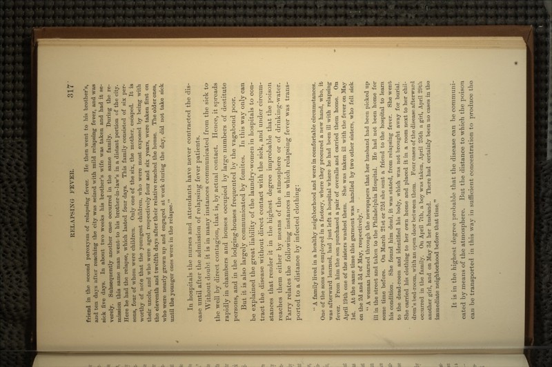 friend in the second paroxysm of relapsing fever. He then went to his brother's, and ten days alter reaching the city was seized with mild relapsing fever, and was sick five days. In about t\vo weeks his brother's wife was taken and had it se- verely. Subsequently another case occurred in the same family. During the re- mission this same man went to his brother-in-law's in a distant portion of the city. Here he had the relapse, which lasted four days. This family consisted of six per- sons, four of whom were children. Only one of the six, the mother, escaped. It is worthy of note that the youngest children, who were most exposed by being with their uncle, and who were aged respectively four and six years, were taken first on the eleventh and twelfth days after their relative reached the house. The older ones, who were nearly grown up and engaged at work during the day, did not take sick until the younger ones were in the relapse. In hospitals the nurses and attendants have never contracted the dis- ease until after the admission of relapsing fever patients. Without doubt it is in many instances communicated from the sick to- the well by direct contagion, that is, by actual contact. Hence, it spreads rapidly in chambers and houses occupied by large numbers of destitute persons, and in the lodging-houses frequented by the vagabond poor. But it is also largely communicated by fomites. In this way only can be explained the great liability of the laundry-women in hospitals to con- tract the disease without direct contact with the sick, and under circum- stances that render it in the highest degree improbable that the poison reaches them either by means of the atmosphere or of drinking-water. Parry relates the following instances in which relapsing fever was trans- ported to a distance by infected clothing: *' A family lived in a healthy neighborhood and were in comfortable circumstances. One of the sons was employed in a factory, where they procured a new hand, who, ifc was afterward learned, had just left a hospital where he had been ill with relapsing fever. From him the son purchased a pair of overalls and carried them home. On April 19th one of the sisters washed them. She was taken ill with the fever on May 1st. At the same time this garment was handled by two other sisters, who fell sick on the 2d and 3d of May, respectively. A woman learned through the newspapers that her husband had been picked up ill in the street and taken to the Philadelphia Hospital. He had not been home for some time before. On March 21st or 22d she sent a friend to the hospital to learn, his condition. She found him dead, it was stated, from relapsing fever. She went to the dead-room and identified his body, which was not brought away for burial. She carried his clothing to her own home and placed it in a room next to her chil- dren1 s bed-room, with an open door between them. Four cases of the disease afterward occurred in the family. On April 7th, a boy was taken, April 25th a girl, April 29th another girl, and on May 3d her husband. There had certainly been no cases in the immediate neighborhood before that time. It is in the highest degree probable that the disease can be communi- cated by means of the atmosphere. But the distance to which the poison can be transported in this way in sufficient concentration to produce the-