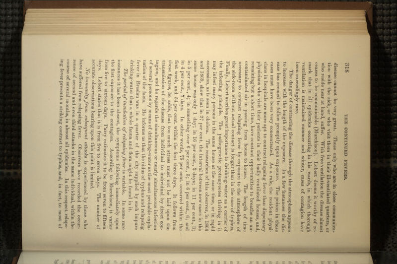 disease cannot be very great. Those only who are in close communica- tion with the sick, or who visit them in their ill-ventilated quarters, or who reside near at hand, suffer. With free ventilation the disease almost ceases to be communicable (Murchison). Lebert deems it worthy of re- mark that in all epidemics occurring in his wards, in which thorough ventilation is maintained summer and winter, cases of contagion have been exceedingly rare. The danger of contracting the disease through the atmosphere appears to increase with the length of the exposure. In a few instances the dis- ease has seemed to follow promptly upon exposure. The poison in these cases must have been very concentrated. As a rule, the resident physi- cians in hospitals are more apt to contract relapsing fever than dispensary physicians who visit their patients in their badly ventilated houses, and, remaining but a short time, have constant opportunities to breathe an un- contaminated air in passing from house to house. The length of time necessary to contract relapsing fever by exposure to the atmosphere of the sick-room without actual contact is longer than in the case of typhus. Finally, Lebert ascribes great importance to drinking-water as a carrier of the infecting principle. The pathogenetic protomycetes thriving in it may infect many persons in the same house at the same time, or in rapid succession, as is seen in cholera. The researches of this observer, in 1868 and 1869, show that in 27 per cent, the interval between new cases in the same house was only 1 day; in 16 per cent., 2 days; in 11 per cent., 3; in 5 per cent., 4; in something over 6 per cent., 5; in 6 per cent., 6; and in 4 per cent., 7 days. In other words, 75 per cent, occurred within the first week, and 54 per cent, within the first three days. It follows from these figures, he adds, that too much stress must not be laid upon the transmission of the disease from individual to individual by direct con- tagion, and he regards the simultaneous or nearly simultaneous infection of several persons by means of drinking-water as the most probable expla- nation of the facts. He informs us that the nidus of typhus and relapsing fever in Breslau was in a quarter of the city supplied by such impure drinking-water that a whole fauna and flora might be found in it. The period of incubation of relapsing fever is variable. In some rare instances it has been absent, the symptoms following immediately upon the first exposure to the contagion. According to Murchison, it varies from five to sixteen days. Parry estimates it to be from seven to fifteen days. Lebert states that it is from five to seven days. The number of accurate observations bearing upon this point is limited. JVb immunity from subsequent attacks is experienced by those who have suffered from relapsing fever. Observers have recorded the occur- rence of second and even third attacks in the same individual, within the course of several months, in almost all epidemics. In this respect relaps- ing fever presents a striking contrast to typhus, and, in fact, to most of