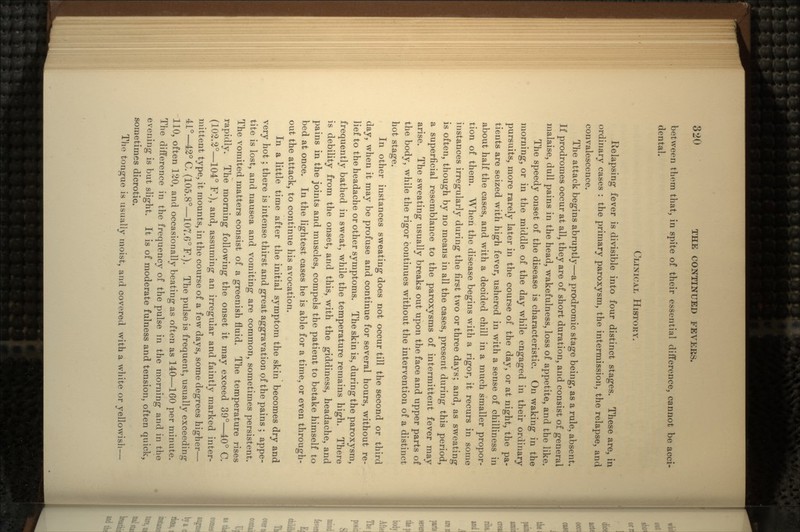 between them that, in spite of their essential difference, cannot be acci- dental. CLINICAL HISTORY. Relapsing fever is divisible into four distinct stages. These are, in ordinary cases : the primary paroxysm, the intermission, the relapse, and convalescence. The attack begins abruptly—a prodromic stage being, as a rule, absent. If prodromes occur at all, they are of short duration, and consist of general malaise, dull pains in the head, wakefulness, loss of appetite, and the like. The speedy onset of the disease is characteristic. On waking in the morning, or in the middle of the day while engaged in their ordinary pursuits, more rarely later in the course of the day, or at night, the pa- tients are seized with high fever, ushered in with a sense of chilliness in about half the cases, and with a decided chill in a much smaller propor- tion of them. When the disease begins with a rigor, it recurs in some instances irregularly during the first two or three days; and, as sweating is often, though by no means in all the cases, present during this period, a superficial resemblance to the paroxysms of intermittent fever may arise. The sweating usually breaks out upon the face and upper parts of the body, while the rigor continues without the intervention of a distinct hot stage. In other instances sweating does not occur till the second or third day, when it may be profuse and continue for several hours, without re- lief to the headache or other symptoms. The skin is, during the paroxysm, frequently bathed in sweat, while the temperature remains high. There is debility from the onset, and this, with the giddiness, headache, and pains in the joints and muscles, compels the patient to betake himself to bed at once. In the lightest cases he is able for a time, or even through- out the attack, to continue his avocation. In a little time after the initial symptom the skin becomes dry and very hot ; there is intense thirst and great aggravation of the pains ; appe- tite is lost, and nausea and vomiting are common, sometimes persistent. The vomited matters consist of a greenish fluid. The temperature rises rapidly. The morning following the onset it may exceed 39°—40° C. (102.2°—104° F.), and, assuming an irregular and faintly marked inter- mittent type, it mounts, in the course of a few days, some degrees higher— 41°—42° C. (105.8°—107.6° F.). The pulse is frequent, usually exceeding 110, often 120, and occasionally beating as often as 140—160 per minute. The difference in the frequency of the pulse in the morning and in the evening is but slight. It is of moderate fulness and tension, often quick, sometimes dicrotic. Tho tongue is usually moist, and covered with a white or yellowish—