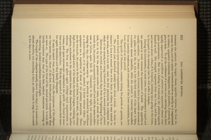 torments the patient, the tongue cleans, appetite returns, the liver de- creases in size, and the spleen contracts almost as rapidly as it augmented in volume; epigastric tenderness disappears, and jaundice, if present, be- gins to fade. To all the evidences of a severe, even alarming illness, have rapidly supervened a condition of comfort and apparently almost com- plete convalescence. But for a feeling of weakness, the patient regards himself as well. His strength augments from day to day, and he arises and moves about—often, if in hospital, insisting upon going to his home, in disregard of the warnings that he will suffer a relapse. During the intermission, in most cases, the convalescence is rapid and the patient in truth resumes the appearance of health. The appetite is usually excellent. In many cases, however, there is a notable slowness of the pulse—40 to 68; in not a few the first sound of the heart is faint, sometimes almost inaudible, while the second is relatively intensified. Great muscular weakness, and even paresis of the lower extremities, have been observed at this period. The spirilli of Obermeier, constant during the periods of pyrexia, are not now found upon microscopic examination. The period just described usually lasts about a week. In some in- stances it does not exceed four or five days; in others, it may extend to two weeks, and in very rare cases the first paroxysm has comprised the whole of the attack, not being followed at all by a second pyretic period. Between the twelfth and twentieth days from the beginning of the at- tack, but in by far the greatest number of cases, on or about the four- teenth day, the patient, unexpectedly to himself and with the same sudden- ness as before, again falls ill. Commonly in the night, but sometimes during the day, the relapse sets in. Its advent is attended by chilliness or a decided rigor, or it may be marked by fever without either. The symptoms are a repetition of those of the primary paroxysm. There are the headache, the pains in the back and limbs, the hot skin, the abrupt high fever, the rapid action of the heart, the furred tongue, vomiting, con- stipation, tenderness in the epigastric zone, that characterize the earlier sickness. The liver and spleen again undergo rapid augmentation in volume, and upon microscopic examination the spirilli are found in num- bers not less than before. With the approach of convalescence their num- ber again diminishes and they finally disappear. It may be stated that, as a general rule, the symptoms of the relapse are less severe than those of the first febrile period; exceptionally they are more so. The type of the fever of the second paroxysm is more dis- tinctly remittent than that of the first, marked remissions occurring in the morning, decided exacerbations toward night. The length of the relapse is usually about three days; it is occasionally almost abortive, not exceeding a day; at other times it may be extended to five days or more.