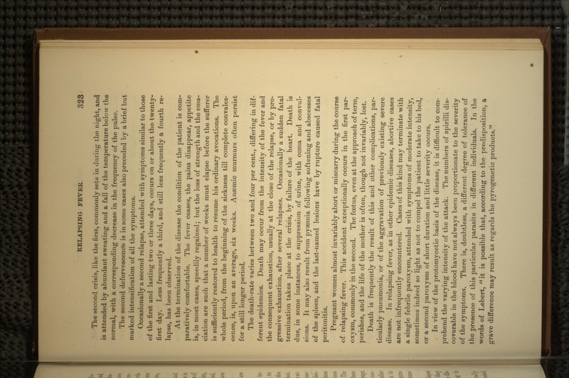 The second crisis, like the first, commonly sets in during the night, and is attended by abundant sweating and a fall of the temperature below the normal, with a corresponding decrease in the frequency of the pulse. The second defervescence is in some cases also preceded by a brief but marked intensification of all the symptoms. Occasionally a second relapse, attended with symptoms similar to those of the first and lasting two or three days, occurs on or about the twenty- first day. Less frequently a third, and still less frequently a fourth re- lapse, has been observed. At the termination of the disease the condition of the patient is com- paratively comfortable. The fever ceases, the pains disappear, appetite is, in most cases, speedily regained; but the loss of strength and the ema- ciation are such that a number of weeks must elapse before the sufferer is sufficiently restored to health to resume his ordinary avocations. The whole period, from the beginning of the sickness till complete convales- cence, is, upon an average, six weeks. Anaemic murmurs often persist for a still longer period. The death-rate varies between two and four per cent., differing in dif- ferent epidemics. Death may occur from the intensity of the fever and the consequent exhaustion, usually at the close of the relapse, or by pro- gressive exhaustion, after several relapses. Occasionally a sudden fatal termination takes place at the crisis, by failure of the heart. Death is due, in some instances, to suppression of urine, with coma and convul- sions. It may also result from pyaemia following softening and abscesses of the spleen, and the last-named lesions have by rupture caused fatal peritonitis. Pregnant women almost invariably abort or miscarry during the course of relapsing fever. This accident exceptionally occurs in the first par- oxysm, commonly in the second. The foatus, even at the approach of term, perishes, and the life of the mother is often, though not invariably, lost. Death is frequently the result of this and other complications, par- ticularly pneumonia, or of the aggravation of previously existing severe disease. In relapsing fever, as in other epidemic diseases, abortive cases are not infrequently encountered. Cases of this kind may terminate with a single febrile paroxysm, attended with symptoms of moderate intensity, sometimes indeed so light as not to compel the patient to take to his bed, or a second paroxysm of short duration and little severity occurs. In view of the protomycetic basis of the disease, it is difficult to com- prehend the varying intensity of the attack. The numbers of spirilli dis- coverable in the blood have not always been proportionate to the severity of the symptoms. There is, doubtless, a different degree of tolerance of the presence of this particular parasite in different individuals. In the words of Lebert,  it is possible that, according to the predisposition, a grave difference may result as regards the pyrogenetic products.