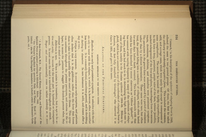 Cormack,1 in his description of the epidemic of relapsing- fever in 1843, referred the cases to two general groups. Of these, the first he called the ordinary or moderately congestive form. This included the common, mild, and average cases, which were rarely fatal except in consequence of some complication. The second he termed the highly congestive form. In this form a deep, persistent, purple color of the face, intense jaundice, marked enlargement of the liver and spleen, hemorrhages from the mucous tracts, drowsiness, delirium, and subsultus were prominent symptoms. The paroxysms in the graver form were separated by a period of remission rather than by a distinct intermission. These cases were rare, but often fatal, the patient falling into a condition of collapse, which often lasted for some days before death occurred. This form corresponds with that which has been described by recent observers as  bilious typhoid.'1'' It has occurred with varying frequency in many of the epidemics of relaps- ing fever, and has had much to do in determining the high death-rate in some of them, notably in the Russian epidemic of 1864-65. Bilious ty- phoid, which has not occurred in any of the outbreaks of relapsing fever in America, was first fully described by Griesinger,8 who observed it at Cairo in 1851, and gave it this name. ANALYSIS OF THE PRINCIPAL SYMPTOMS. SYMPTOMS REFERABLE TO THE NERVOUS SYSTEM. Headache is an early and persistent symptom. It subsides with the cri- sis only to recur with the relapse, in which it is, however, often somewhat less intense. It is commonly frontal, sometimes general, and is throbbing or darting in character. In rare instances it is mild, and ceases after a day or two. Vertigo is very common. It occurs as an early symptom, and patients often declare that it is the giddiness rather than the fever that forces them to take to bed speedily after the onset of their illness. This symp- tom continues throughout the primary paroxysm, and returns in the re- lapse; it causes the patients to stagger like drunken persons when they attempt to stand or walk. Delirium is rare. When it exists it is transitory, but is apt to be ac- tive and noisy. It occurs for the'most part in hysterical or intemperate persons. In most cases the mind is unclouded throughout the attack. Stupor and coma occasionally come on rather suddenly at or soon 1 J. Rose Cormack, M.D. : The Natural History, Pathology, and Treatment of the Epidemic Fever at present prevailing in Edinburgh. Edinb., 1843. - See Virchow's Handbuch der speciellen Path, und Therap. Band II., Zweite Abtheil. ; also Dr. Van Harlingen's translation in Lebert's article in Ziemssen's Cyclo- paedia, vol. i.