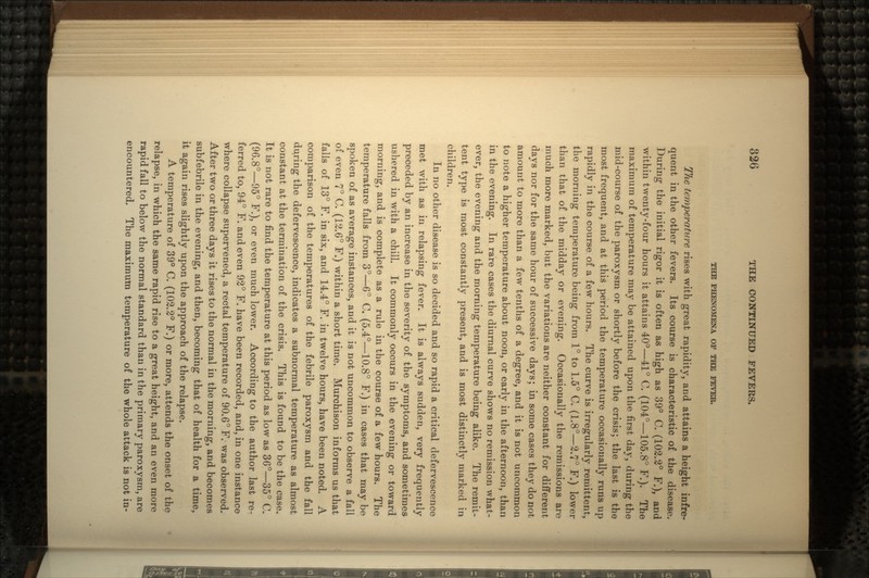 THE PHENOMENA OF THE FEVER. Tfie temperature rises with great rapidity, and attains a height infre- quent in the other fevers. Its course is characteristic of the disease. During the initial rigor it is often as high as 39° C. (102.2° F.), and within twenty-four hours it attains 40°—41° C. (104°—105.8° F.). The maximum of temperature may be attained upon the first day, during the mid-course of the paroxysm or shortly before the crisis; the last is the most frequent, and at this period the temperature occasionally runs up rapidly in the course of a few hours. The curve is irregularly remittent, the morning temperature being from 1° to 1.5° C. (1.8°—2.7° F.) lower than that of the midday or evening. Occasionally the remissions are much more marked, but the variations are neither constant for different days nor for the same hour of successive days; in some cases they do not amount to more than a few tenths of a degree, and it is not uncommon to note a higher temperature about noon, or early in the afternoon, than in the evening. In rare cases the diurnal curve shows no remission what- ever, the evening and the morning temperature being alike. The remit- tent type is most constantly present, and is most distinctly marked in children. In no other disease is so decided and so rapid a critical defervescence met with as in relapsing fever. It is always sudden, very frequently preceded by an increase in the severity of the symptoms, and sometimes ushered in with a chill. It commonly occurs in the evening1 or toward morning, and is complete as a rule in the course of a few hours. The temperature falls from 3°—6° C. (5.4°—10.8° F.) in cases that may be spoken of as average instances, and it is not uncommon to observe a fall of even 7° C. (12.6° F.) within a short time. Murchison informs us that falls of 13° F. in six, and 14.4° F. in twelve hours, have been noted. A comparison of the temperatures of the febrile paroxysm and the fall during the defervescence, indicates a subnormal temperature as almost constant at the termination of the crisis. This is found to be the case. It is not rare to find the temperature at this period as low as 36°—35° C. (96.8°—95° F.), or even much lower. According to the author last re- ferred to, 94° F. and even 92° F. have been recorded, and, in one instance where collapse supervened, a rectal temperature of 90.6° F. was observed. After two or three days it rises to the normal in the morning, and becomes subfebrile in the evening, and then, becoming that of health for a time, it again rises slightly upon the approach of the relapse. A temperature of 39° C. (102.2° F.) or more, attends the onset of the relapse, in which the same rapid rise to a great height, and an even more rapid fall to below the normal standard than in the primary paroxysm, are encountered. The maximum temperature of the whole attack is not in-