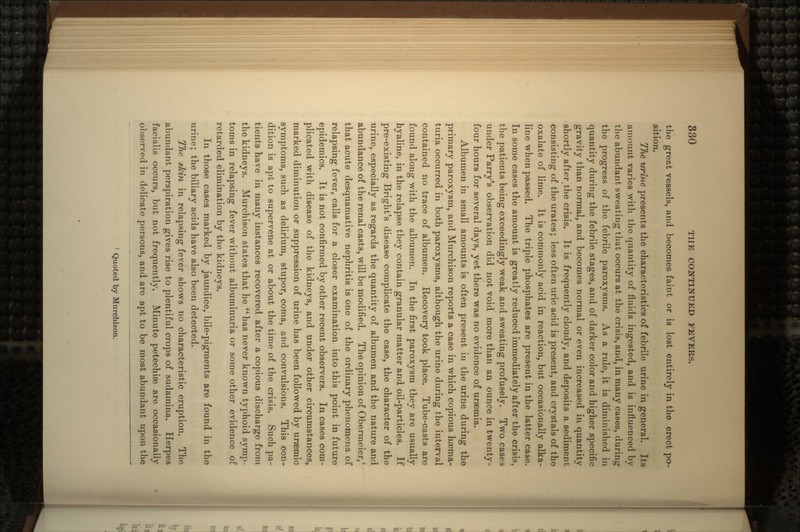 the great vessels, and becomes faint or is lost entirely in the erect po- sition. TJie urine presents the characteristics of febrile urine in general. Its amount varies with the quantity of fluids ingested, and is influenced by the abundant sweating that occurs at the crisis, and, in many cases, during the progress of the febrile paroxysms. As a rule, it is diminished in quantity during the febrile stages, and of darker color and higher specific gravity than normal, and becomes normal or even increased in quantity shortly after the crisis. It is frequently cloudy, and deposits a sediment consisting of the urates; less often uric acid is present, and crystals of the oxalate of lime. It is commonly acid in reaction, but occasionally alka- line when passed. The triple phosphates are present in the latter case. In some cases the amount is greatly reduced immediately after the crisis, the patients being exceedingly weak and sweating profusely. Two cases under Parry's observation did not void more than an ounce in twenty- four hours for several days, yet there was no evidence of uraemia. Albumen in small amounts is often present in the urine during the primary paroxysm, and Murchison reports a case in which copious hrema- turia occurred in both paroxysms, although the urine during the interval contained no trace of albumen. Recovery took place. Tube-casts are found along with the albumen. In the first paroxysm they are usually hyaline, in the relapse they contain granular matter and oil-particles. If pre-existing Bright's disease complicate the case, the character of the urine, especially as regards the quantity of albumen and the nature and abundance of the renal casts, will be modified. The opinion of Obermeier,1 that acute desquamative nephritis is one of the ordinary phenomena of relapsing fever, calls for a closer examination into this point in future epidemics. It is not confirmed by other recent observers. In cases com- plicated with disease of the kidneys, and under other circumstances, marked diminution or suppression of urine has been followed by ursemic symptoms, such as delirium, stupor, coma, and convulsions. This con- dition is apt to supervene at or about the time of the crisis. Such pa- tients have in many instances recovered after a copious discharge from the kidneys. Murchison states that he  has never known typhoid symp- toms in relapsing fever without albuminuria or some other evidence of retarded elimination by the kidneys. In those cases marked by jaundice, bile-pigments are found in the urine; the biliary acids have also been detected. The skin in relapsing fever shows no characteristic eruption. The abundant perspiration gives rise to plentiful crops of sudamina. Herpes facialis occurs, but not frequently. Minute petechise are occasionally observed in delicate persons, and are apt to be most abundant upon the