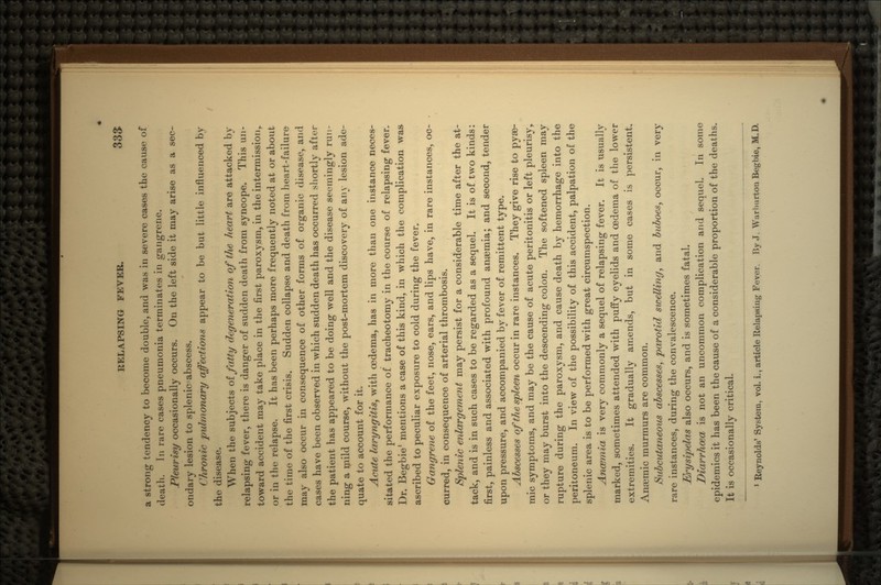 a strong tendency to become double, and was in severe cases the cause of death. In rare cases pneumonia terminates in gangrene. Pleurisy occasionally occurs. On the left side it may arise as a sec- ondary lesion to splenic abscess. Chronic pulmonary affections appear to be but little influenced by the disease. When the subjects of fatty degeneration of the heart are attacked by relapsing fever, there is danger of sudden death from syncope. This un- toward accident may take place in the first paroxysm, in the intermission,, or in the relapse. It has been perhaps more frequently noted at or about the time of the first crisis. Sudden collapse and death from heart-failure may also occur in consequence of other forms of organic disease, and cases have been observed in which sudden death has occurred shortly after the patient has appeared to be doing well and the disease seemingly run- ning a mild course, without the post-mortem discovery of any lesion ade- quate to account for it. Acute laryngitis, with oedema, has in more than one instance neces- sitated the performance of tracheotomy in the course of relapsing fever. Dr. Begbie1 mentions a case of this kind, in which the complication was ascribed to peculiar exposure to cold during the fever. Gangrene of the feet, nose, ears, and lips have, in rare instances, oc- curred, in consequence of arterial thrombosis. Splenic enlargement may persist for a considerable time after the at- tack, and is in such cases to be regarded as a sequel. It is of two kinds: first, painless and associated with profound anaemia; and second, tender upon pressure, and accompanied by fever of remittent type. Abscesses of the spleen occur in rare instances. They give rise to pyse- mic symptoms, and may be the cause of acute peritonitis or left pleurisy, or they may burst into the descending colon. The softened spleen may rupture during the paroxysm, and cause death by hemorrhage into the peritoneum. In view of the possibility of this accident, palpation of the splenic area is to be performed with great circumspection. Anosmia is very commonly a sequel of relapsing fever. It is usually marked, sometimes attended with puffy eyelids and oedema of the lower extremities. It gradually amends, but in some cases is persistent. Anaemic murmurs are common. Subcutaneous abscesses, parotid swelling, and buboes, occur, in very rare instances, during the convalescence. Et%ysipelas also occurs, and is sometimes fatal. Diarrhoea is not an uncommon complication and sequel. In some epidemics it has been the cause of a considerable proportion of the deaths. It is occasionally critical. Reynolds' System, vol. i., article Relapsing Fever. By J. Warhurton Begbie, M.D.