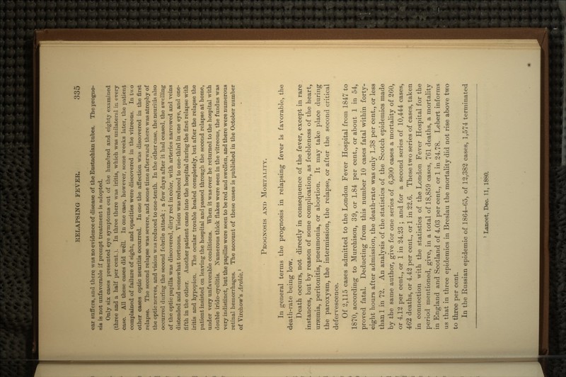 car suffers, and there was no evidence of disease of the Eustachian tubes. The progno- sis is not unfavorable if prompt treatment is adopted. Only six cases presented eye symptoms out of the hundred and eighty examined (three and a half per cent.). In three there was iritis, which was unilateral in every case. All these cases did well. In one case, however, some weeks later, the patient complained of failure of sight, and opacities were discovered in the vitreous. In two other cases optic neuritis occurred. In one the affection was discovered in the first relapse. The second relapse was severe, and some time afterward there was atrophy of the optic nerves, and vision w;is reduced to one-tenth. In the other case, the neuritis also occurred during the second febrile attack ; a few days after it had ceased, the swelling of the optic papilla was discovered, dirty red in color, with arteries narrowed and veins distended and somewhat tortuous. Vision was reduced to one-third in one eye, and one- fifth in the other. Another patient came into the hospital during the first relapse with iritis and hypopion. The ocular trouble healed completely, but after the relapse the patient insisted on leaving the hospital and passed through the second relapse at home, under very unfavorable conditions. When it was over he returned to the hospital with double irido-cyclitis. Numerous thick flakes were seen in the vitreous, the f undus was very indistinct, but the papilla? were seen to be red and swollen, and there were numerous retinal hemorrhages. The account of these cases is published in the October number of Virchow's Archiv.} PROGNOSIS AND MORTALITY. In general terms the prognosis in relapsing fever is favorable, the death-rate being low. Death occurs, not directly in consequence of the fever, except in rare instances, but by reason of some complication, as feebleness of the heart, uraemia, peritonitis, pneumonia, or abortion. It may take place during the paroxysm, the intermission, the relapse, or after the second critical defervescence. Of 2,115 cases admitted to the London Fever Hospital from 1847 to 1870, according to Murchison, 39, or 1.84 per cent., or about 1 in 54, proved fatal. Deducting from this number 10 cases fatal within forty- eight hours after admission, the death-rate was only 1.38 per cent., or less than 1 in 72. An analysis of the statistics of the Scotch epidemics made by the same author, give for one series of 6,300 cases a mortality of 260, or 4.12 per cent., or 1 in 24.23 ; and for a second series of 10,444 cases, 462 deaths, or 4.42 per cent., or 1 in 22.6. These two series of cases, taken in connection with the statistics of the London Fever Hospital for the period mentioned, give, in a total of 18,859 cases, 761 deaths, a mortality in England and Scotland of 4.03 percent., or 1 in 24.78. Lebert informs us that in three epidemics in Breslau the mortality did not rise above two to three per cent. In the Russian epidemic of 1864-65, of 12,382 cases, 1,574 terminated 1 Lancet, Dec. 11, 1880.