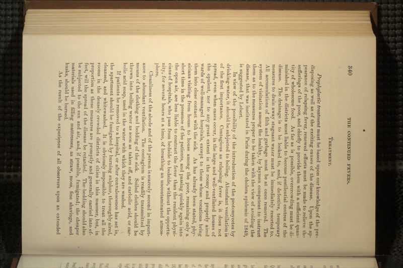 TREATMENT. PropJiylactic treatment must be based upon our knowledge of the pre- disposing as well as of the exciting causes of the disease. Upon the ap- pearance of relapsing fever, renewed efforts must be made to relieve the sufferings of the poor, and chiefly to provide them with a sufficient quan- tity of wholesome food. As far as is possible, overcrowding must be di- minished in the districts most liable to become pestilential centres of the disease. The drainage is to be looked to, and, if defective, temporary measures to drain away stagnant water must be immediately resorted to. All accumulations of filth and garbage must be at once removed. The system of visitation among the healthy, by laymen competent to instruct them as to the measures proper to be taken with the view of avoiding the disease, that was instituted in Paris during the cholera epidemic of 1849, is suggested by Lebert. In view of the possibility of the introduction of the protomycetes by drinking-water, it should be subjected to boiling. Abundant ventilation is of the first importance. Contagious as relapsing fever is, it does not spread, even when cases occur, in the large and well-ventilated houses of the opulent, nor to any great extent in the roomy and properly aired wards of well-managed hospitals, except to those whose vocations bring them into close1 contact with the sick. As has already been stated, phy- sicians visiting from house to house among the poor, remaining only a short time in the presence of the patients, and passing quickly again into the open air, are less liable to contract the fever than the resident physi- cians of hospitals, who pass from bedside to bedside, without the opportu- nity, for several hours at a time, of breathing an uncontaminated atmos- phere. Cleanliness of the abode and of the person is scarcely second in import- ance to abundant ventilation. The contagium is readily transmitted by means of the clothing and bedding of the sick. Soiled clothes should be thrown into boiling water as soon as taken off, and carbolic acid, or car- bolic acid soap, used in the water with which they are washed. If patients be removed to a hospital, or after convalescence has set in, the apartment should be fumigated by burning sulphur, thoroughly aired, cleansed, and whitewashed. It is obviously impossible to treat all the rooms in the densely crowded districts of cities in this manner, but, in proportion as these measures are promptly and generally carried into ef- fect, will the spread of the disease be retarded. The bedding should also be subjected to the sun and air, and, if possible, fumigated; the cheaper materials used in filling mattresses, as straw, moss, fine shavings, and husks, should be burned. As the result of the experience of all observers upon an extended