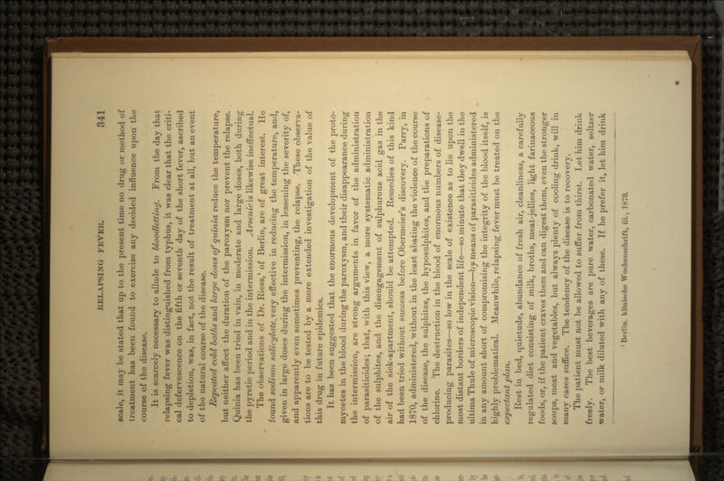 scale, it may be stated that up to the present time 110 drug or method of treatment has been found to exercise any decided influence upon the course of the disease. It is scarcely necessary to allude to bloodletting. From the day that relapsing fever was distinguished from typhus, it was clear that the criti- cal defervescence on the fifth or seventh day of the short fever, ascribed to depletion, was, in fact, not the result of treatment at all, but an event of the natural course of the disease. Repeated cold baths and large doses of quinia reduce the temperature, but neither affect the duration of the paroxysm nor prevent the relapse. Quinia has been tried in. vain, in moderate and large doses, both during the pyretic period and in the intermission. Arsenieis likewise ineffectual. The observations of Dr. Riess,1 of Berlin, are of great interest. He found sodiwn salieylate.very effective in reducing the temperature, and, given in large doses during the intermission, in lessening the severity of, and apparently even sometimes preventing, the relapse. 'These observa- tions are to be tested by a more extended investigation of the value of this drug in future epidemics. It has been suggested that the enormous development of the proto- mycetes in the blood during the paroxysm, and their disappearance during the intermission, are strong arguments in favor of the administration of parasiticides; that, with this view, a more systematic administration of the sulphites, and the disengagement of sulphurous acid gas in the air of the sick-apartment, should be attempted. Remedies of this kind had been tried without success before Obermeier's discovery. Parry, in 1870, administered, without in the least abating the violence of the course of the disease, the sulphites, the hyposulphites, and the preparations of chlorine. The destruction in the blood of enormous numbers of disease- producing parasites—-so low in the scale of existence as to lie upon the most distant borders of independent life—so minute that they dwell in the ultima Thule of microscopic vision—by means of parasiticides administered in any amount short of compromising the integrity of the blood itself, is highly problematical. Meanwhile, relapsing fever must be treated on the expectant plan. Rest in bed, quietude, abundance of fresh air, cleanliness, a carefully regulated diet consisting of milk, broths, meat-jellies, light farinaceous foods, or, if the patient craves them and can digest them, even the stronger soups, meat and vegetables, but always plenty of cooling drink, will in many cases suffice. The tendency of the disease is to recovery. The patient must not be allowed to suffer from thirst. Let him drink freely. The best beverages are pure water, carbonated water, seltzer water, or milk diluted with any of these. If he prefer it, let him drink 1 Berlin, klinische Woehenschrift, iii., 1879.