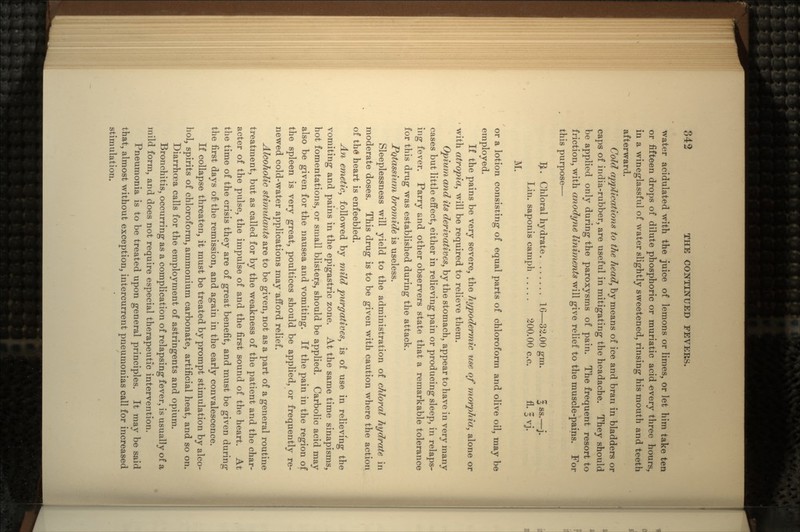 water acidulated with the juice of lemons or limes, or let him take ten or fifteen drops of dilute phosphoric or muriatic acid every three hours, in a wineglassful of water slightly sweetened, rinsing his mouth and teeth afterward. Cold applications to the head, by means of ice and bran in bladders or caps of india-rubber, are useful in mitigating the headache. They should be applied only during the paroxysms of pain. The frequent resort to friction, with anodyne liniments will give relief to the muscle-pains. For this purpose— #. Chloral hydrate. 16—32.00 gm. § ss.—j. Lin. saponis camph 200.00 c.c. fl. 3 vj. M. or a lotion consisting of equal parts of chloroform and olive oil, may be employed. If the pains be very severe, the hypodermic use of morphia, alone or with atropia, will be required to relieve them. Opium and its derivatives, by the stomach, appear to have in very many cases but little effect, either in relieving pain or producing sleep, in relaps- ing fever. Parry and other observers state that a remarkable tolerance for this drug was established during the attack. Potassium bromide is useless. Sleeplessness will yield to the administration of chloral hydrate in moderate doses. This drug is to be given with caution where the action of th£ heart is enfeebled. An emetic, followed by mild purgatives, is of use in relieving the vomiting and pains in the epigastric zone. At the same time sinapisms, hot fomentations, or small blisters, should be applied. Carbolic acid may also be given for the nausea and vomiting. If the pain in the region of the spleen is very great, poultices should be applied, or frequently re- newed cold-water applications may afford relief. Alcoholic stimulants are to be given, not as a part of a general routine treatment, but as called for by the weakness of the patient and the char- acter of the pulse, the impulse of and the first sound of the heart. At the time of the crisis they are of great benefit, and must be given during the first days of the remission, and again in the early convalescence. If collapse threaten, it must be treated by prompt stimulation by alco- hol, spirits of chloroform, ammonium carbonate, artificial heat, and so on. Diarrhoea calls for the employment of astringents and opium. Bronchitis, occurring as a complication of relapsing fever, is usually of a mild form, and does not require especial therapeutic intervention. Pneumonia is to be treated upon general principles. It may be said that, almost without exception, intercurrent pneumonias call for increased stimulation.