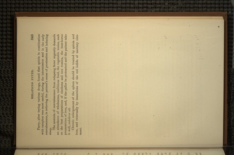 Parry, after trying various drugs, found that quinia in combination' with camphor was most useful, during the intermission and in the early convalescence, in relieving the patient's sense of prostration and inducing sleep. The anaemia of convalescence from relapsing fever urgently demands an abundance of wholesome, nutritious food, the vegetable tonics, such as the best preparations of cinchona and nux vomica, the best-borne preparations of iron, and, if the pallor be protracted and the patient take it well, cod-liver oil. Chronic enlargement of the spleen should be treated by quinia and iron, and externally by inunctions of the red iodide of mercury oint- ment.