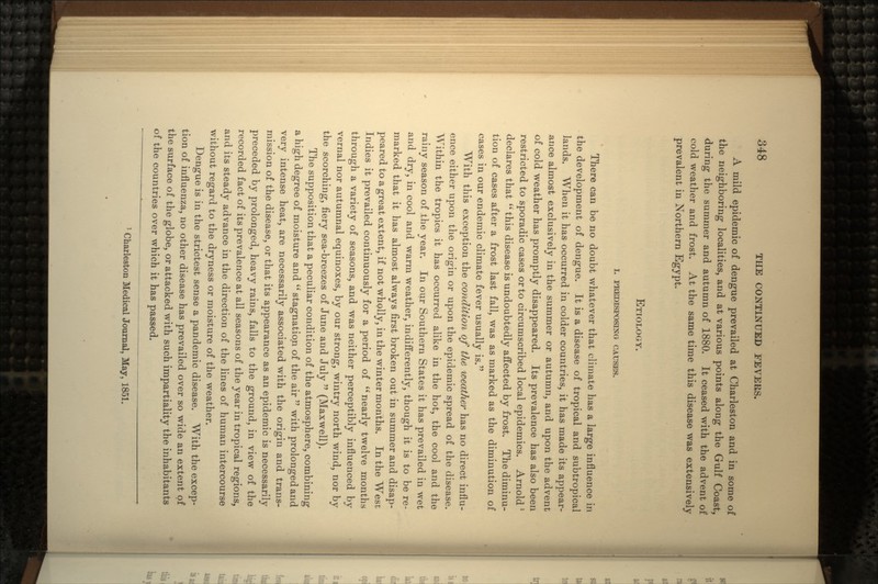 A mild epidemic of dengue prevailed at Charleston and in some of the neighboring localities, and at various points along the Gulf Coast, during the summer and autumn of 1880. It ceased with the advent of cold weather and frost. At the same time this disease was extensively prevalent in Northern Egypt. ETIOLOGY. I. PREDISPOSING CAUSES. There can be no doubt whatever that climate has a large influence in the development of dengue. It is a disease of tropical and subtropical lands. When it has occurred in colder countries, it has made its appear- ance almost exclusively in the summer or autumn, and upon the advent of cold weather has promptly disappeared. Its prevalence has also been restricted to sporadic cases or to circumscribed local epidemics. Arnold 1 declares that  this disease is undoubtedly affected by frost. The diminu- tion of cases after a frost last fall, was as marked as the diminution of cases in our endemic climate fever usually is. With this exception the condition of the weather has no direct influ- ence either upon the origin or upon the epidemic spread of the disease. Within the tropics it has occurred alike in the hot, the cool and the rainy season of the year. In our Southern States it has prevailed in wet and dry, in cool and warm weather, indifferently, though it is to be re- marked that it has almost always first broken out in summer and disap- peared to a great extent, if not wholly, in the winter months. In the West Indies it prevailed continuously for a period of  nearly twelve months through a variety of seasons, and was neither perceptibly influenced by vernal nor autumnal equinoxes, by our strong, wintry north wind, nor by the scorching, fiery sea-breezes of June and July  (Maxwell). The supposition that a peculiar condition of the atmosphere, combining a high degree of moisture and  stagnation of the air  with prolonged and very intense heat, are necessarily associated with the origin and trans- mission of the disease, or that its appearance as an epidemic is necessarily preceded by prolonged, heavy rains, falls to the ground, in view of the recorded fact of its prevalence at all seasons of the year in tropical regions, and its steady advance in the direction of the lines of human intercourse without regard to the dryness or moisture of the weather. Dengue is in the strictest sense a pandemic disease. With the excep- tion of influenza, no other disease has prevailed over so wide an extent of the surface of the globe, or attacked with such impartiality the inhabitants of the countries over which it has passed. 1 Charleston Medical Journal, May, 1851.