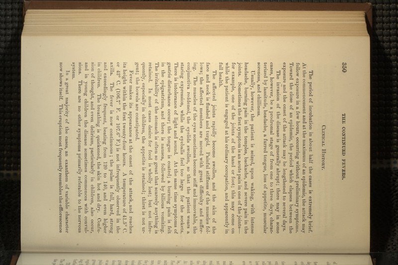 CLINICAL HISTOEY. The period of incubation in about half the cases is extremely brief. At the commencement and at the maximum of an epidemic, the attack may follow exposure in a few hours, occurring without preliminary symptoms. Toward the close of an epidemic, the period which elapses between the exposure and the onset of the attack may be lengthened to several days. The invasion of the disease is generally abrupt; there may in some cases, however, be a prodromal stage of from one to three days, charac- terized by lassitude, headache, a furred tongue, loss of appetite, muscular soreness, and chilliness. Usually, however, the patient is seized, upon waking, with intense headache, burning pain in the temples, backache, and severe pain in the joints. Sometimes the first symptom is an acute pain in one of the joints— for example, one of the joints of the hand or foot; this may come on while the patient is engaged at his ordinary occupation, and apparently in full health. The affected joints rapidly become swollen, and the skin of the face and neck is flushed and turgid. Painful stiffness of the muscl.es fol- lows; the affected members are moved with great difficulty and suffer- ing. The muscles of the eyes sometimes become stiff and immovable, the conjunctiva reddened, the eyelids swollen, so that the patient wears a staring expression, while the eyeballs feel too large for the sockets. There is intolerance of light and sound. At the same time symptoms of gastric disturbance occur; the tongue is coated; a burning pain is felt in the epigastrium, and there is nausea, followed by bilious vomiting. The irritability of the stomach is often so great that scarcely anything is retained. In most cases desire for food is wholly lost; but not infre- quently, especially in children, the appetite is retained; thirst is not ur- gent; the bowels are constipated. Fever makes its appearance at the onset of the attack, and reaches its height within the first twenty-four hours. A temperature of 41.5° C. or 42° C. (106.7° F. or 107.6° F.) is not infrequently observed in the axilla. The fever is now continuous ; the pulse is full, hard, strong and exceedingly frequent, beating from 120 to 140, and even higher in children. The breathing is quickened, the skin hot and dry. Confu- sion of thought, and even delirium, particularly in children, also occur, and in young children the disease sometimes commences with convul- sions. There are no other symptoms primarily referable to the nervous system. In a great majority of the cases, an exanthem of variable character now shows itself. This eruption most frequently resembles the efflorescence