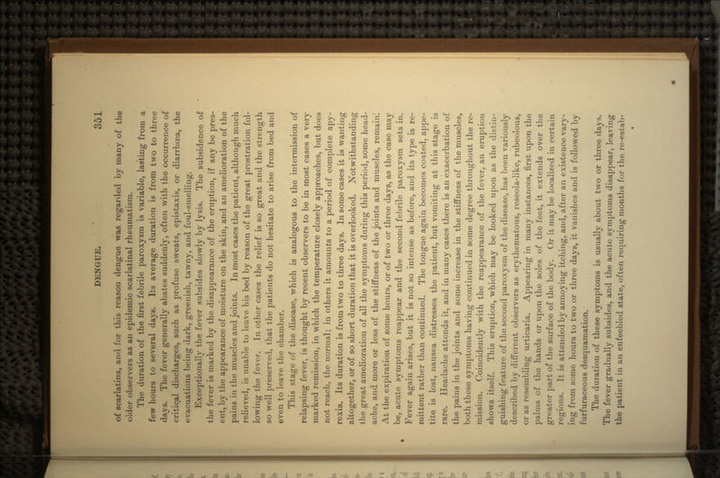 of scarlatina, and for this reason dengue was regarded by many of the older observers as an epidemic scarlatinal rheumatism. The duration of the first febrile paroxysm is variable, lasting from a few hours to several days. Its average duration is from two to three days. The fever generally abates suddenly, often with the occurrence of critical discharges, such as profuse sweats, epistaxis, or diarrhcea, the evacuations being dark, greenish, tawny, and foul-smelling. Exceptionally the fever subsides slowly by lysis. The subsidence of the fever is marked by the disappearance of the eruption, if any be pres- ent, by the appearance of moisture on the skin, and an amelioration of the pains in the muscles and joints. Inmost cases the patient, although much relieved, is unable to leave his bed by reason of the great prostration fol- lowing the fever. In other cases the relief is so great and the strength so well preserved, that the patients do not hesitate to arise from bed and even to leave the chamber. This stage of the disease, which is analogous to the intermission of relapsing fever, is thought by recent observers to be in most cases a very marked remission, in which the temperature closely approaches, but does not reach, the normal; in others it amounts to a period of complete apy- rexia. Its duration is from two to three days. In some cases it is wanting altogether, or of so short duration that it is overlooked. Notwithstanding the great amelioration of all the symptoms during this period, some head- ache, and more or less of the stiffness of the joints and muscles, remain! At the expiration of some hours, or of two or three days, as the case may be, acute symptoms reappear and the second febrile paroxysm sets in. Fever again arises, but it is not so intense as before, and its type is re- mittent rather than continued. The tongue again becomes coated, appe- tite is lost, nausea distresses the patient, but vomiting at this stage is rare. Headache attends it, and in many cases there is an exacerbation of the pains in the joints and some increase in the stiffness of the muscles, both these symptoms having continued in some degree throughout the re- mission. Coincideiitly with the reappearance of the fever, an eruption shows itself. This eruption, which may be looked upon as the distin- guishing feature of the second paroxysm of the disease, has been variously described by different observers as erythematous, reseola-like, rubeolous, or as resembling urticaria. Appearing in many instances, first upon the palms of the hands or upon the soles of the feet, it extends over the greater part of the surface of the body. Or it may be localized in certain regions. It is attended by annoying itching, and, after an existence vary- ing from some hours to two or three days, it vanishes and is followed by furfuraceous desquamation. The duration of these symptoms is usually about two or three days. The fever gradually subsides, and the acute symptoms disappear, leaving the patient in an enfeebled state, often requiring months for the re-estab-