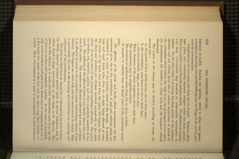 lishment of health. Besides the debility, which is often very great, emaciation, diarrhosa, and painful stiffness and swellings of the joints, pro- tract the convalescence. Complications do not occur, and there are no sequels. Relapses often take place, and occasionally repeated relapses befall the same patient. They run a milder course than the primary attack. The affection is scarcely ever fatal. Convulsions may occasion an unfavorable termination in infants. On the other hand, it is among the most painful of the epidemic diseases, and not seldom gives rise to serious impairment of health by the exhaustion which follows the high fever, the prolonged, severe pains, the sleeplessness, the inability to retain food, and the abundant critical discharges. The course of the disease may be divided according to recent ob- servers into— ct} the period of first febrile access, two to three days. b, the intermission, some hours to two or three days. c, the second febrile stage, two to three days. Whole duration of the acute symptoms, about eight days. The intermission may be altogether absent. The duration of epidemics varies from two to seven months. It remains to consider more in detail some of the prominent symp- toms. Tlie affection of the joints and limbs, which accompanies the first paroxysm, gives rise to the peculiarities of gait and attitude which are expressed in so many of the popular names of the disease. It attacks large and small joints alike, often six or eight being affected at once. The joints of the hand, foot, and knee, the spine, the fingers, the toes, the elbow and shoulder, are ofttimes involved successively in the order given. In severe cases all the joints are implicated.(Zuelzer). The joints are swollen, red, immobile, painful, and often exquisitely sensitive to the touch. The stiffness of the affected limbs is not wholly due to the condi- tion of the joints. The muscles are likewise stiffened and sore, and there is an effusion of serum in the connective tissue surrounding certain of the* tendons. The fingers are often stiff, and the hand cannot be closed. This is particularly the case in the morning, and constitutes an annoying cir- cumstance of the convalescence. The pains are described as rheumatic or rheumatoid, by most writers. De Wilde observed isolated painful spots in several instances, and in others found a single nerve-trunk, as the ulnar, to be affected. The pains in this disease, as in acute articular rheumatism, pass from one set of joints to another with remarkable rapidity. At the onset of the attack, only severe headache and pain in the hands may be complained of, yet in a few hours the joints of the feet and the knees may have become in- volved. Each new invasion of a part is accompanied in such instances