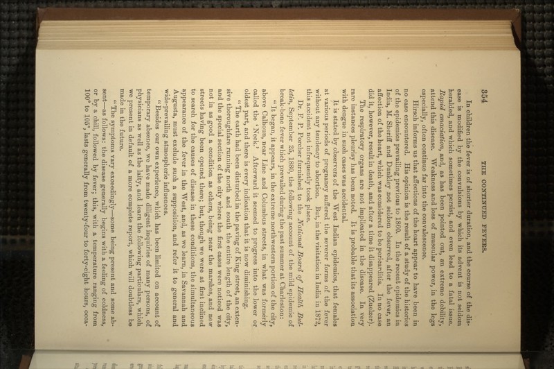In children the fever is of shorter duration, and the course of the dis- ease is modified by the convulsions by which its advent is not seldom heralded, and which sometimes persist, and even lead to a fatal issue. Rapid emaciation, and, as has been pointed out, an extreme debility, attend this disease. Weakness and loss of muscular power, in the legs especially, often continue far into the convalescence. Hirsch informs us that affections of the heart appear to have been in no case encountered. His opinion is the result of a study of the histories of the epidemics prevailing previous to 1860. In the recent epidemics in India, M. Sheriff and Dunkley not seldom observed, after the fever, an affection of the heart, which was considered to be pericarditis. In no case did it, however, result in death, and after a time it disappeared (Zuelzer). The respiratory organs are not implicated in the disease. In very rare instances pleurisy has been noted. It is probable that its association with dengue in such cases was accidental. It is stated by observers of the West Indian epidemics, that females at various periods of pregnancy suffered the severer forms of the fever without any tendency to abortion. But, in the visitation in India in 1872, this accident not infrequently took place. Dr. F. P. Porcher furnished to the National Board of Health Bul- letin, September 25, 1880, the following account of the mild epidemic of break-bone fever which prevailed during the past summer at Charleston:  It began, it appears, in the extreme northwestern portion of the city, above Calhoun, near Line and Columbus streets, in what was formerly called the 'Neck.' Afterward it seemed to progress into the lower or oldest part, and there is every indication that it is now diminishing.  The earth had been disturbed in the paving of King street, an exten- sive thoroughfare running north and south the entire length of the city, and the special section of the city where the first cases were noticed was not in as good a condition as others, being near the marshes, and new streets having been opened there; but, though we were at first inclined to search for the causes of disease in these conditions, the simultaneous appearance of the fever in the West, and, as we learn, in Savannah and Augusta, must exclude such a supposition, and refer it to general and wide-prevailing atmospheric influences. Besides our own experience, which has been limited on account of temporary absence, we have made diligent inquiries of many persons, of physicians as well as the laity, and learn the following particulars, which we present in default of a more complete report, which will doubtless be made in the future.  The symptoms vary exceedingly—some being present and some ab- sent—as follows: the disease generally begins with a feeling of coldness, or by a chill, followed by fever; this, with a temperature ranging from 100° to 105°, lasts generally from twenty-four to forty-eight hours, occa-