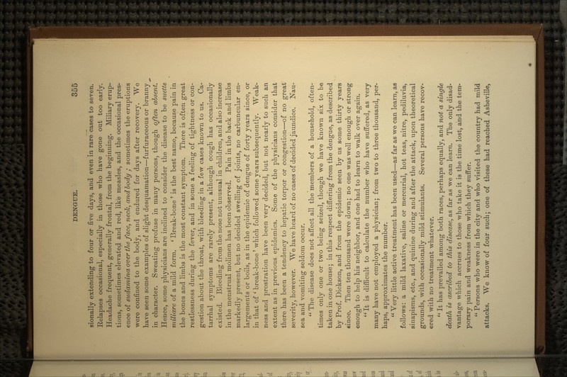 sionally extending to four or five days, and even in rare cases to seven. Relapses occasional, especially in those who have gone out too early. Headache frequent, generally frontal, from the beginning. Miliary erup- tions, sometimes elevated and red, like measles, and the occasional pres- ence of sudamina over the face, neck, and body; sometimes the eruptions were confined to the body, and endured for days after recovery. We have seen some examples of slight desquamation—furfuraceous or branny in character. Sweating profuse in many persons, though often absent. Hence, some physicians are inclined to consider the disease to be suette tniliare of a mild form. l Break-bone ' is the best name, because pain in the bones and limbs is the most constant symptom. There is often great restlessness during the fever, and in some a feeling of tightness or con- gestion about the throat, with bleeding in a few cases known to us. Ca- tarrhal symptoms are rarely present, although cough has occasionally existed. Bleeding from the nose not unusual in children, and also increase in the menstrual molimen has been observed. Pain in the back and limbs markedly present, but no decided swelling of joints, no carbuncular en~ largements or boils, as in the epidemic of dengue of forty years since, or in that of ' break-bone ' which followed some years subsequently. Weak- ness and prostration have been very decided, but not nearly to such an extent as in previous epidemics. Some of the physicians consider that there has been a tendency to hepatic torpor or congestion—of no great severity, however. We have heard of no cases of decided jaundice. Nau- sea and vomiting seldom occur.  The disease does not affect all the members of a household, often- times only one or two being seized, though we have known six to be taken in one house; in this respect differing from the dengue, as described by Prof. Dickson, and from the epidemic seen by us some thirty years since. Then ten thousand were down; no one was well enough or strong enough to help his neighbor, and one had to learn to walk over again. It is difficult to calculate the number who have suffered, as very many have not employed a physician; from two to three thousand, per- haps, approximates the number.  Very little active treatment has been used—as far as we can learn, as follows: a mild laxative, saline or mercurial, hot teas, nitre, pediluvia, sinapisms, etc., and quinine during and after the attack, upon theoretical grounds, with occasionally mild stimulants. Several persons have recoV' ered with no treatment whatever.  It has prevailed among both races, perhaps equally, and not a single death is ascribed to this disease, as far as we can learn. The only disad- vantage which accrues to those who take it is the time lost, and the tem- porary pain and weakness from which they suffer.  Persons who were in the city and who visited the country had mild attacks. We know of four such; one of these had reached Asheville,