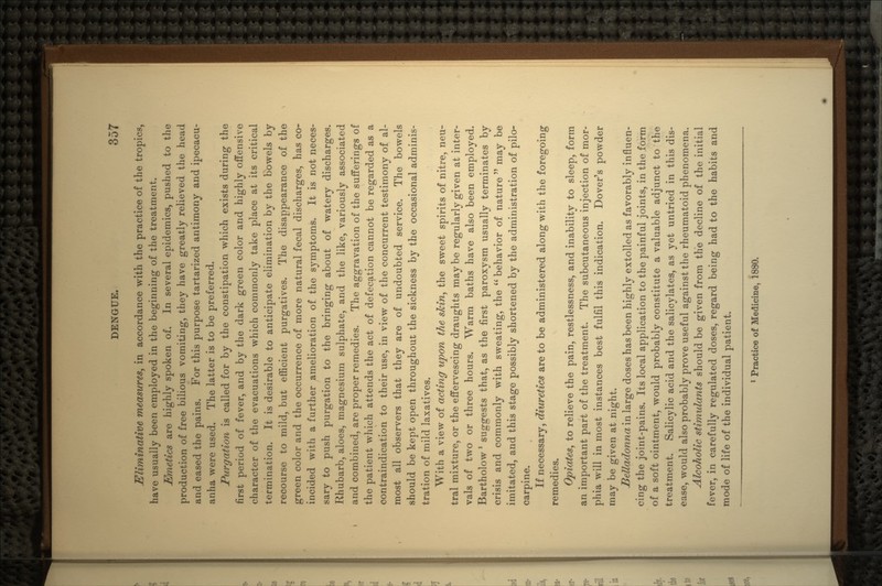 ^liminative measures, in accordance with the practice of the tropics, have usually been employed in the beginning of the treatment. Emetics are highly spoken of. In several epidemics, pushed to the production of free bilious vomiting, they have greatly relieved the head and eased the pains. For this purpose tartarized antimony and ipecacu- anha were used. The latter is to be preferred. Purgation is called for by the constipation which exists during the first period of fever, and by the dark green color arid highly offensive character of the evacuations which commonly take place at its critical termination. It is desirable to anticipate elimination by the bowels by recourse to mild, but efficient purgatives. The disappearance of the green color and the occurrence of more natural fecal discharges, has co- incided with a further amelioration of the symptoms. It is not neces- sary to push purgation to the bringing about of watery discharges. Rhubarb, aloes, magnesium sulphate, and the like, variously associated and combined, are proper remedies. The aggravation of the sufferings of the patient which attends the act of defecation cannot be regarded as a contraindication to their use, in view of the concurrent testimony of al- most all observers that they are of undoubted service. The bowels should be kept open throughout the sickness by the occasional adminis- tration of mild laxatives. With a view of acting upon the stein, the sweet spirits of nitre, neu- tral mixture, or the effervescing draughts maybe regularly given at inter- vals of two or three hours. Warm baths have also been employed. Bartholow * suggests that, as the first paroxysm usually terminates by crisis and commonly with sweating, the  behavior of nature  may be imitated, and this stage possibly shortened by the administration of pilo- carpine. If necessary, diuretics are to be administered along with the foregoing remedies. Opiates, to relieve the pain, restlessness, and inability to sleep, form an important part of the treatment. The subcutaneous injection of mor- phia will in most instances best fulfil this indication. Dover's powder may be given at night. Belladonna in large doses has been highly extolled as favorably influen- cing the joint-pains. Its local application to the painful joints, in the form of a soft ointment, would probably constitute a valuable adjunct to the treatment. Salicylic acid and the salicylates, as yet untried in this dis- ease, would also probably prove useful against the rheumatoid phenomena. Alcoholic stimulants should be given from the decline of the initial fever, in carefully regulated doses, regard being had to the habits and mode of life of the individual patient. 1 Practice of Medicine, 1880.