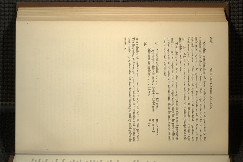 Quinine, combinations of iron with strychnia, and particularly the tincture of the chloride of iron, or that preparation of it known as Bash- am's mixture, are to be given upon the subsidence of the fever of the second paroxysm. The impaired appetite and enfeebled digestion are best managed by minute doses of strychnia, 0.0015—0.001 gramme (gr. ^-g-— Jg- t. d.), either alone or in combination with dilute phosphoric acid, and with or without iron. The itching which is so distressing a symptom in the second paroxysm, and during the desquamation which supervenes, may be in part relieved by the application of lotions of ammonium chloride and corrosive sub- limate in almond emulsion: $. Ammonii chloridi 1—1.3 grm. gr. xv.—xx. Hydrargiri chloridi corr... 0.008—0.016 grm. gr. -J — J. Misturae amygdalae 32 c.c. fl. ^ j- M. or a solution of carbolic acid, one-half of one per cent, to one per cent. The lingering stiffness, pain, and soreness of the muscles and joints are best treated by systematic hot douches and massage, and by mild galvanic currents.