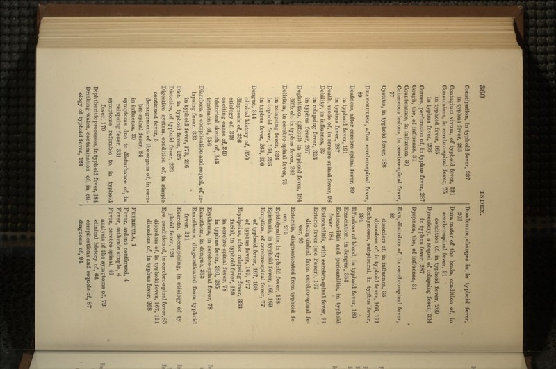Constipation, in typhoid fever, 237 in typhus fever, 283 Contagium vivum, of typhoid fever, 121 Convulsions, in cerebro-spinal fever, 75 in typhoid fever, 165 in typhus fever, 268 Cornea, perforation of, in typhus fever, 287 Cough, the, of influenza, 31 Countenance, in influenza, 30 Cutaneous lesions, in cerebro-spinal fever, 77 Cystitis, in typhoid fever, 188 DEAF-MUTISM, after cerebro-spinal fever, 89 Deafness, after cerebro-spinal fever, 89 in typhoid fever, 191 in typhus fever, 287 Death, mode of, in cerebro-spinal fever, 98 Debility, in influenza, 32 in relapsing fever, 325 in typhus fever, 267 Deglutition, difficult in typhoid fever, 184 difficult in typhus fever, 282 Delirium, in cerebro-spinal fever, 73 in relapsing fever, 324 in typhoid fever, 164, 235 in typhus fever, 265, 300 Dengue, 344 clinical history of, 350 diagnosis of, 356 etiology of, 348 exciting cause of, 349 historical sketch of, 345 treatment of, 356 Diarrhoea, a complication and sequel, of re- lapsing fever, 333 in typhoid fever, 173, 236 Diet, in typhoid fever, 225 Dietetics, of typhoid fever, 222 Digestive system, condition of, in simple continued fever, 5 derangement of the organs of, in cere- bro-spinal fever, 84 in influenza, 30 symptoms due to disturbance of, in relapsing fever, 331 symptoms referable to, in typhoid fever, 170 Diphtheritic processes, in typhoid fever, 184 Drinking-water, contamination of, in eti- ology of typhoid fever, 124 Duodenum, changes in, in typhoid fever, 203 Dura mater of the brain, condition of, in cerebro-spinal fever, 91 condition of, in typhoid fever, 209 Dysentery, a sequel of relapsing fever, 334 in typhus fever, 287 Dyspnoea, the, of influenza, 31 i EAR, disorders of, in cerebro-spinal fever, 86 disorders of, in influenza, 35 disorders of, in typhoid fever, 166, 191 Ecchymoses, subpleural, in typhus fever, 294 Effusions of blood, in typhoid fever, 189 Emaciation, in dengue, 354 Endocarditis and pericarditis, in typhoid fever, 184 Endocarditis, with cerebro-spinal fever, 91 Enteric fever (see Fever), 107 distinguished from cerebro-spinal fe- ver, 95 Enteritis, diagnosticated from typhoid fe- ver, 212 Epididymitis, in typhoid fever, 188 Epistaxis. in typhoid fever, 166, 169 Eruption, of cerebro-spinal fever, 77 of typhoid fever, 167, 168 of typhus fever, 169, 277 Erysipelas, after relapsing fever, 333 facial, in typhoid fever, 189 in cerebro-spinal fever, 78 in typhus fever, 280, 285 Erythema, in cerebro-spinal fever, 78 Exanthem, in dengue. 353 Exanthems, diagnosticated from typhoid fever, 211 Excreta, decomposing, in etiology of ty- phoid fever, 124 Eye, condition of, in cerebro-spinal fever,85 disorders of, in typhoid fever, 167, 191 disorders of, in typhus fever, 268 FEBRICULA, 1 Fever, ardent continued. 4 Fever, asthenic simple, 4 Fever, cerebro-spinal, 46 analysis of the symptoms of, 72 clinical history of, 64 complications and sequels of, 87 diagnosis of, 94