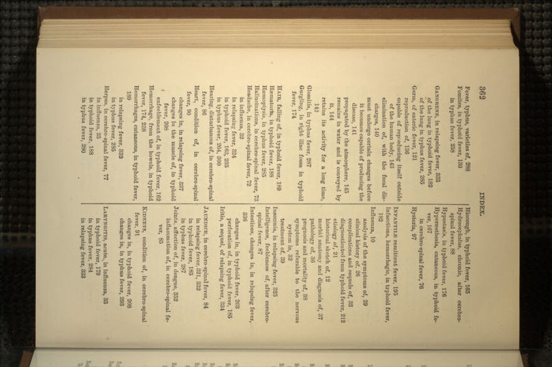 Fever, typhus, varieties of, 288 Fomites, in typhoid fever, 130 in typhus fever, 258 GANGRENE, in relapsing fever, 333 of the lung in typhoid fever, 182 of the lung in typhus fever, 285 Germ, of enteric fever, 121 reproduction of, 136 capable of reproducing itself outside of the human body, 143 elimination of, with the fecal dis- charges, 140 must undergo certain changes before it becomes capable of producing the disease, 141 propagated by the atmosphere, 145 remains in water and is conveyed by it, 144 retains its activity for a long time, 143 Glossitis, in typhus fever, 287 Gurgling, in right iliac fossa in typhoid fever, 174 HAIR, falling of, in typhoid fever, 189 Hsematurfe, in typhoid fever, 188 Hsemoptysis, in typhus fever, 285 Hallucinations, in cerebro-spinal fever, 73 Headache, in cerebro-spinal fever, 72 in influenza, 32 in relapsing fever, 324 in typhoid fever, 163, 235 in typhus fever, 264, 300 Hearing, disturbances of, in cerebro-spinal fever, 86 Heart, condition of, in cerebro-spinal fever, 90 changes in, in relapsing fever, 337 changes in the muscle of, in typhoid t fever, 208 enfeeblement of, in typhoid fever, 162 Hemorrhage, from the bowels, in typhoid fever, 174, 238 Hemorrhages, cutaneous, in typhoid fever, 189 in relapsing fever, 3353 in typhus fever, 285 Herpes, in cerebro-spinal fever, 77 in influenza, 35 in typhoid fever, 188 in typhus fever, 280 Hiccough, in typhoid fever, 165 Hydrocephalus, chronic, after cerebro- spinal fever, 88 Hypostasia, in typhoid fever, 176 Hyperassthesia, cutaneous, in typhoid fe- ver, 167 in cerebro-spinal fever, 76 Hysteria, 97 INFANTILE remittent fever, 195 Infarctions, hemorrhagic, in typhoid fever, 182 Influenza, 10 analysis of the symptoms of, 29 clinical history of, 26 complications and sequels of, 33 diagnosticated from typhoid fever, 212 etiology of, 21 historical sketch of, 12 morbid anatomy and diagnosis of, 37 pathology of, 36 prognosis and mortality oi, 38 symptoms referable to the nervous system in, 32 treatment of, 39 Insomnia, in relapsing fever, 325 Intelligence, feebleness of, after cerebro- spinal fever, 87 Intestines, changes in, in relapsing fever, 336 changes in, in typhoid fever, 203 perforation of, in typhoid fever, 185 Iritis, a sequel, of relapsing fever, 334 JAUNDICE, in cerebro-spinal fever, 84 in relapsing fever, 321, 332 in typhoid fever, 185 in typhus fever, 287 Joints, affection of, in dengue, 352 inflammation of, in cerebro-spinal fe- ver, 85 KIDNEYS, condition of, in cerebro-spinal fever, 91 changes in, in typhoid fever, 208 changes in, in typhus fever, 293 LARYNGITIS, acute,, in influenza, 35 in typhoid fever, 179 in typhus fever, 284 in relapsing fever, 333