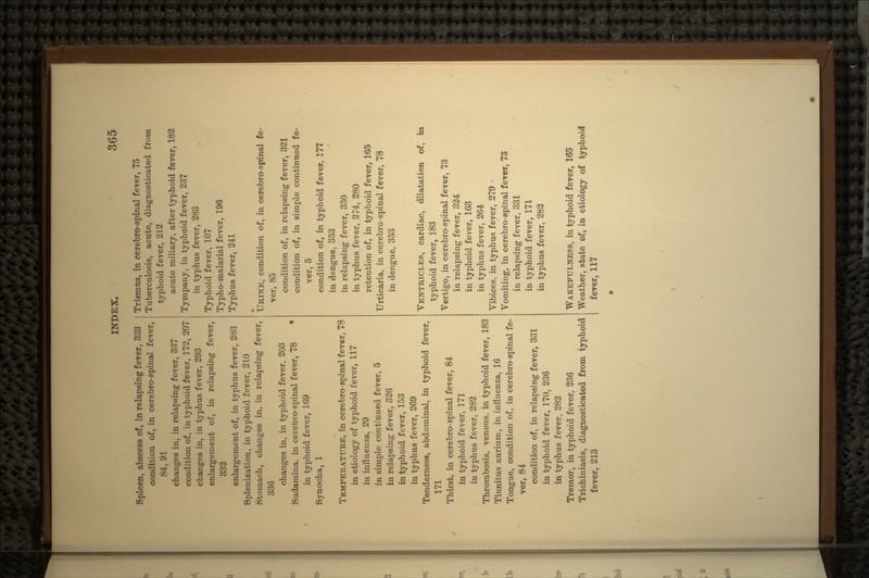 Spleen, abscess of, in relapsing fever, 333 condition of, in cerebro-spinal fever, 84, 91 changes in, in relapsing fever, 337 condition of, in typhoid fever, 172, 207 changes in, in typhus fever, 293 enlargement of, in relapsing fever, 332 enlargement of, in typhus fever, 283 Splenization, in typhoid fever, 210 Stomach, changes in, in relapsing fever, 330 changes in, in typhoid fever, 203 Sudamina, in cerebro-spinal fever, 78 in typhoid fever, 169 Synocha, 1 TEMPERATURE, in cerebro-spinal fever, 78 in etiology of typhoid fever, 117 in influenza, 29 in simple continued fever, 5 in relapsing fever, 326 in typhoid fever, 153 in typhus fever, 269 Tenderness, abdominal, in typhoid fever, 171 Thirst, in cerebro-spinal fever, 84 in typhoid fever, 171 in typhus fever, 282 Thrombosis, venous, in typhoid fever, 183 Tinnitus aurium, in influenza, 16 Tongue, condition of, in cerebro-spinal fe- ver, 84 condition of, in relapsing fever, 331 in typhoid fever, 170, 236 in typhus fever, 282 Tremor, in typhoid fever, 236 Trichiniasis, diagnosticated from typhoid fever, 213 Trismus, in cerebro-spinal fever, 75 Tuberculosis, acute, diagnosticated from typhoid fever, 212 acute miliary, after typhoid fever, 182 Tympany, in typhoid fever, 237 in typhus fever, 283 Typhoid fever, 107 Typho-malarial fever, 196 Typhus fever, 241 • URINE, condition of, in cerebro-spinal fe- ver, 85 condition of, in relapsing fever, 321 condition of, in simple continued fe- ver, 5 condition of, in typhoid fever, 177 in dengue, 353 in relapsing fever, 330 in typhus fever, 274, 280 retention of, in typhoid fever, 165 Urticaria, in cerebro-spinal fever, 78 in dengue, 353 VENTRICLES, cardiac, dilatation of, in typhoid fever, 183 Vertigo, in cerebro-spinal fever, 73 in relapsing fever, 324 in typhoid fever, 163 in typhus fever, 264 Vibices, in typhus fever, 279 Vomiting, in cerebro-spinal fever, 73 in relapsing fever, 331 in typhoid fever, 171 in typhus fever, 282 WAKEFULNESS, in typhoid fever, 165 Weather, state of, in etiology of typhoid fever, 117