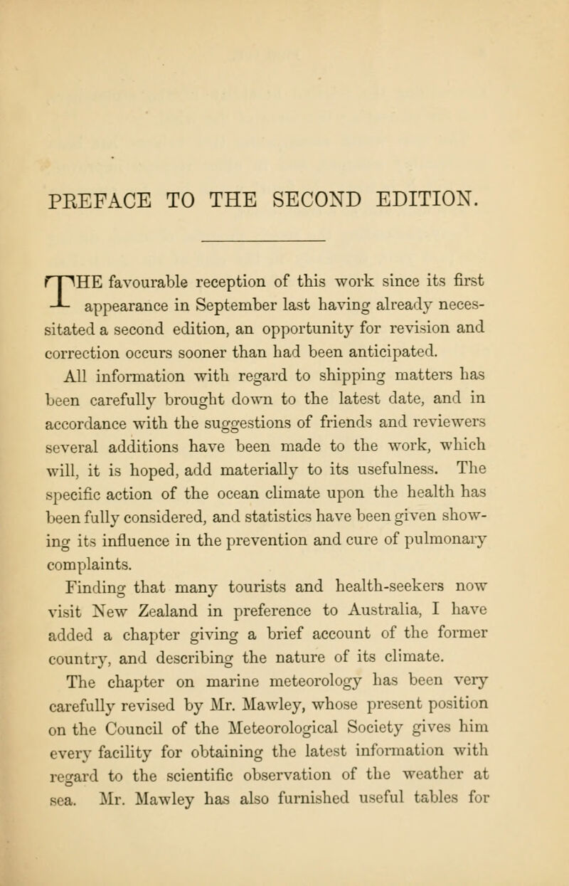 THE favourable reception of this work since its first appearance in September last having already neces- sitated a second edition, an opportunity for revision and correction occurs sooner than had been anticipated. All information with regard to shipping matters has been carefully brought down to the latest date, and in accordance with the suggestions of friends and reviewers several additions have been made to the work, which will, it is hoped, add materially to its usefulness. The specific action of the ocean climate upon the health has been fully considered, and statistics have been given show- ing its influence in the prevention and cure of pulmonary complaints. Finding that many tourists and health-seekers now visit New Zealand in preference to Australia, I have added a chapter giving a brief account of the former countr}', and describing the nature of its climate. The chapter on marine meteorology has been very carefully revised by Mr. Mawley, whose present position on the Council of the Meteorological Society gives him every facility for obtaining the latest information with reo^ard to the scientific observation of the weather at sea, Mr. Mawley has also furnished useful tables for