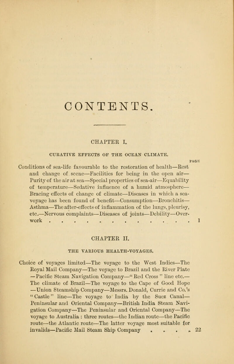CONTENTS. CHAPTER I. CURATIVE EFFECTS OF THE OCEAN CLIMATE. PAGE Conditions of sea-life favourable tx) the restoration of health—Rest and change of scene—Facilities for being in the open air— Purity of the air at sea—Special properties of sea-air—Equability of temperature—Sedative influence of a humid atmosphere— Bracing effects of change of climate—Diseases in which a sea- voyage has been found of benefit—Consumption—Bronchitis— Asthma—The after-effects of inflammation of the lungs, pleurisy, etc.—Nervous complaints—Diseases of joints—Debility—Over- work 1 CHAPTER II. THE VARIOUS HEALTH-VOYAGES. Choice of voyages limited—The voyage to the West Indies—The Eoyal Mail Company—The voyage to Brazil and the River Plate — Pacific Steam Navigation Company—Red Cross  line etc.— The climate of Brazil—The voyage to the Cape of Good Hope —Union Steamship Company—Messrs. Donald, Currie and Co.'s  Castle line—The voyage to India by the Suez Canal— Peninsular and Oriental Company—British India Steam Navi- gation Company—The Peninsular and Oriental Company—The voyage to Australia : three routes—the Indian route—the Pacific route—the Atlantic route—The latter voyage most suitable for invalids—Pacific Mail Steam Ship Company , . . ^ 22