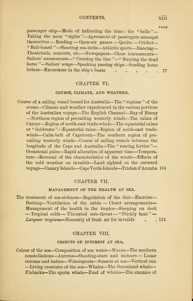 PAGB passenger ship—Mode of indicating the time: the bells— Taking the noon  sights —Agreement of passengers amongst themselves — Reading — Open-air games — Quoits — Cricket—  Bull-board —Shooting sea-birds—Athletic sports—Dancing— Theatricals, concerts, etc.—Newspapers—Chess tournaments— Sailors' amusements— Crossing the line — Burying the dead horse —Sailors' songs—Speaking passing ships—Sending home letters—Excursions in the ship's boats 77 CHAPTER VI. COXJESE, CLIMATE, AND WEATHER. Course of a sailing vessel bound for Australia—The  regions  of the ocean—Climate and weather experienced in the various portions of the Australian voyage—The English Channel—Bay of Biscay —Northern region of prevailing westerly winds—The calms of Cancer—Region of north-east trade-winds—The equatorial calms or •' doldrums —Equatorial rains—Region of south-east trade- winds—Calm-belt of Capricorn—The southern region of pre- vailing westerly winds—Course of sailing vessels between the longitude of the Cape and Australia—The  roaring forties — Occasional gales—Rapid alteration of apparent time—Tempera- ture—Reversal of the characteristics of the winds—Efifects of the cold weather on invalids—Land sighted on the outward voyage—Canary Islands—Cape Verde Islands—Tristan d'Acunha 104 CHAPTER VII. MANAGEMENT OP THE HEALTH AT SEA. The treatment of sea-sickness—Regidation of the diet—Exercise— Bathing—Ventilation of the cabin — Closet arrangements— Management of the health in the tropics—Sleeping on deck — Tropical colds — Ulcerated sore-throat — Prickly heat — Languor tropicus—Necessity of fresh air for invalids . ,124 CHAPTER VIII. OBJECTS OP INTEBEST AT SEA. Colour of the sea—Composition of sea water—Waves—The southern constellations—Aui'oras—Shooting-stars and meteors — Lunar coronas and haloes—Waterspouts—Sunsets at sea—Vertical sun —Living creatures of the sea—Whales—The Greenland whale— Finbacks—The sperm whale—Food of whales—The enemies of